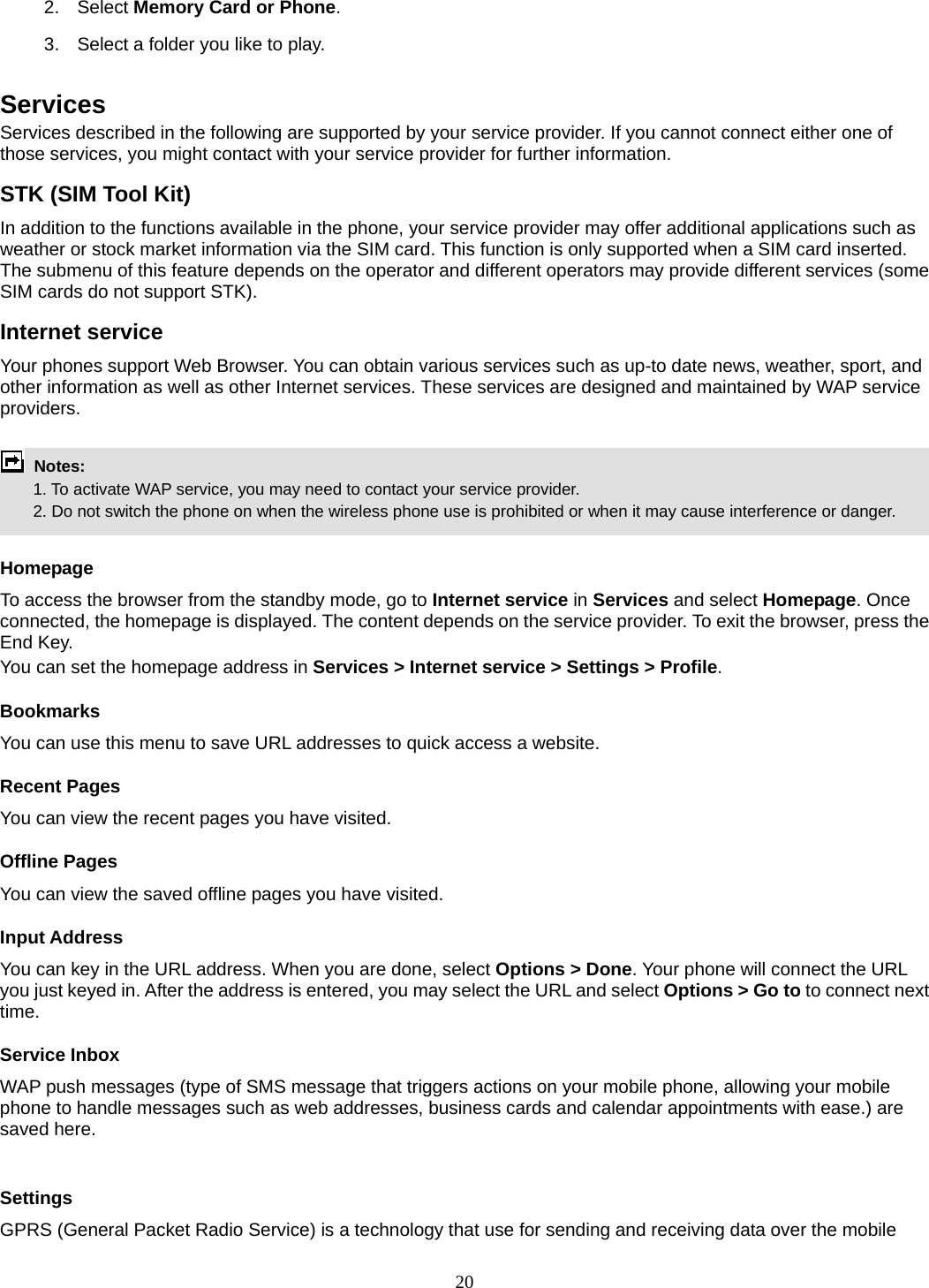 20 2. Select Memory Card or Phone.  3.  Select a folder you like to play.  Services  Services described in the following are supported by your service provider. If you cannot connect either one of those services, you might contact with your service provider for further information. STK (SIM Tool Kit) In addition to the functions available in the phone, your service provider may offer additional applications such as weather or stock market information via the SIM card. This function is only supported when a SIM card inserted.   The submenu of this feature depends on the operator and different operators may provide different services (some SIM cards do not support STK). Internet service Your phones support Web Browser. You can obtain various services such as up-to date news, weather, sport, and other information as well as other Internet services. These services are designed and maintained by WAP service providers.   Notes:         1. To activate WAP service, you may need to contact your service provider.         2. Do not switch the phone on when the wireless phone use is prohibited or when it may cause interference or danger.  Homepage To access the browser from the standby mode, go to Internet service in Services and select Homepage. Once connected, the homepage is displayed. The content depends on the service provider. To exit the browser, press the End Key. You can set the homepage address in Services &gt; Internet service &gt; Settings &gt; Profile. Bookmarks You can use this menu to save URL addresses to quick access a website.   Recent Pages You can view the recent pages you have visited.   Offline Pages You can view the saved offline pages you have visited.   Input Address You can key in the URL address. When you are done, select Options &gt; Done. Your phone will connect the URL you just keyed in. After the address is entered, you may select the URL and select Options &gt; Go to to connect next time. Service Inbox WAP push messages (type of SMS message that triggers actions on your mobile phone, allowing your mobile phone to handle messages such as web addresses, business cards and calendar appointments with ease.) are saved here.    Settings GPRS (General Packet Radio Service) is a technology that use for sending and receiving data over the mobile 