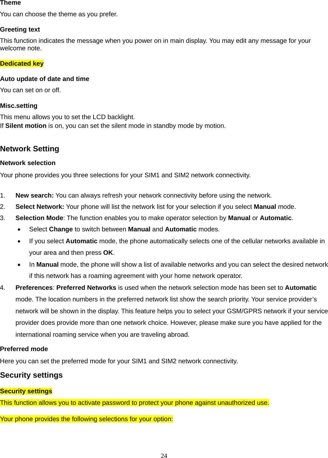 24 Theme You can choose the theme as you prefer.   Greeting text This function indicates the message when you power on in main display. You may edit any message for your welcome note. Dedicated key Auto update of date and time You can set on or off.   Misc.setting This menu allows you to set the LCD backlight. If Silent motion is on, you can set the silent mode in standby mode by motion.    Network Setting Network selection Your phone provides you three selections for your SIM1 and SIM2 network connectivity.  1.  New search: You can always refresh your network connectivity before using the network. 2.  Select Network: Your phone will list the network list for your selection if you select Manual mode. 3.  Selection Mode: The function enables you to make operator selection by Manual or Automatic.  Select Change to switch between Manual and Automatic modes.   If you select Automatic mode, the phone automatically selects one of the cellular networks available in your area and then press OK.  In Manual mode, the phone will show a list of available networks and you can select the desired network if this network has a roaming agreement with your home network operator.   4.  Preferences: Preferred Networks is used when the network selection mode has been set to Automatic mode. The location numbers in the preferred network list show the search priority. Your service provider’s network will be shown in the display. This feature helps you to select your GSM/GPRS network if your service provider does provide more than one network choice. However, please make sure you have applied for the international roaming service when you are traveling abroad. Preferred mode Here you can set the preferred mode for your SIM1 and SIM2 network connectivity. Security settings Security settings This function allows you to activate password to protect your phone against unauthorized use.  Your phone provides the following selections for your option: 
