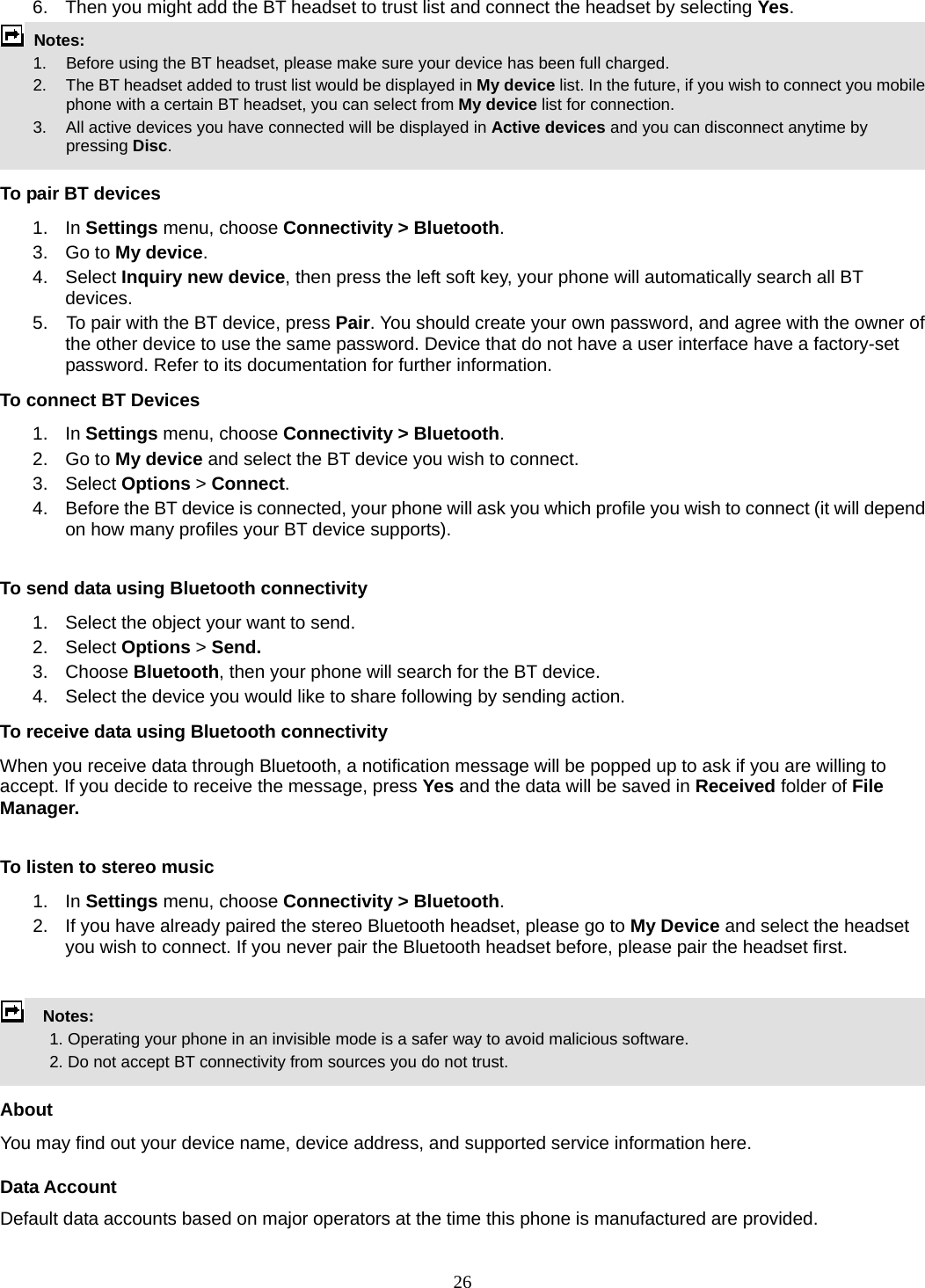 26 6.  Then you might add the BT headset to trust list and connect the headset by selecting Yes.  Notes:      1.   Before using the BT headset, please make sure your device has been full charged.         2.  The BT headset added to trust list would be displayed in My device list. In the future, if you wish to connect you mobile phone with a certain BT headset, you can select from My device list for connection.         3.  All active devices you have connected will be displayed in Active devices and you can disconnect anytime by pressing Disc.  To pair BT devices 1. In Settings menu, choose Connectivity &gt; Bluetooth. 3. Go to My device. 4. Select Inquiry new device, then press the left soft key, your phone will automatically search all BT devices. 5.    To pair with the BT device, press Pair. You should create your own password, and agree with the owner of the other device to use the same password. Device that do not have a user interface have a factory-set password. Refer to its documentation for further information. To connect BT Devices 1. In Settings menu, choose Connectivity &gt; Bluetooth. 2. Go to My device and select the BT device you wish to connect. 3. Select Options &gt; Connect. 4.  Before the BT device is connected, your phone will ask you which profile you wish to connect (it will depend on how many profiles your BT device supports).  To send data using Bluetooth connectivity 1.  Select the object your want to send. 2. Select Options &gt; Send. 3. Choose Bluetooth, then your phone will search for the BT device.     4.  Select the device you would like to share following by sending action. To receive data using Bluetooth connectivity   When you receive data through Bluetooth, a notification message will be popped up to ask if you are willing to accept. If you decide to receive the message, press Yes and the data will be saved in Received folder of File Manager.     To listen to stereo music 1. In Settings menu, choose Connectivity &gt; Bluetooth. 2.  If you have already paired the stereo Bluetooth headset, please go to My Device and select the headset you wish to connect. If you never pair the Bluetooth headset before, please pair the headset first.    Notes:              1. Operating your phone in an invisible mode is a safer way to avoid malicious software.               2. Do not accept BT connectivity from sources you do not trust.   About You may find out your device name, device address, and supported service information here.   Data Account Default data accounts based on major operators at the time this phone is manufactured are provided. 