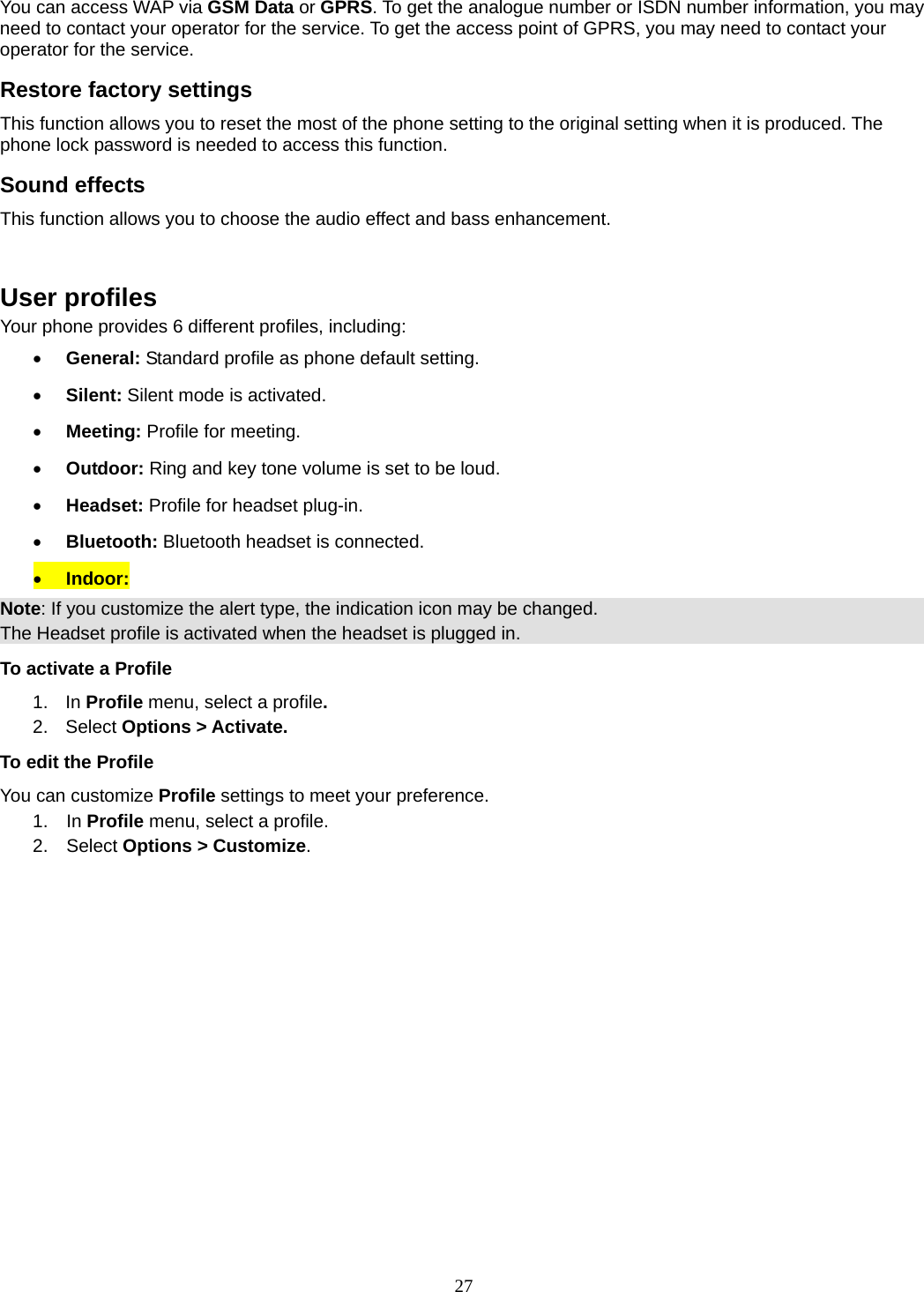 27 You can access WAP via GSM Data or GPRS. To get the analogue number or ISDN number information, you may need to contact your operator for the service. To get the access point of GPRS, you may need to contact your operator for the service. Restore factory settings This function allows you to reset the most of the phone setting to the original setting when it is produced. The phone lock password is needed to access this function. Sound effects This function allows you to choose the audio effect and bass enhancement.   User profiles Your phone provides 6 different profiles, including:  General: Standard profile as phone default setting.  Silent: Silent mode is activated.  Meeting: Profile for meeting.  Outdoor: Ring and key tone volume is set to be loud.  Headset: Profile for headset plug-in.  Bluetooth: Bluetooth headset is connected.  Indoor: Note: If you customize the alert type, the indication icon may be changed. The Headset profile is activated when the headset is plugged in. To activate a Profile 1. In Profile menu, select a profile.  2. Select Options &gt; Activate.  To edit the Profile You can customize Profile settings to meet your preference. 1.  In Profile menu, select a profile. 2.  Select Options &gt; Customize.   