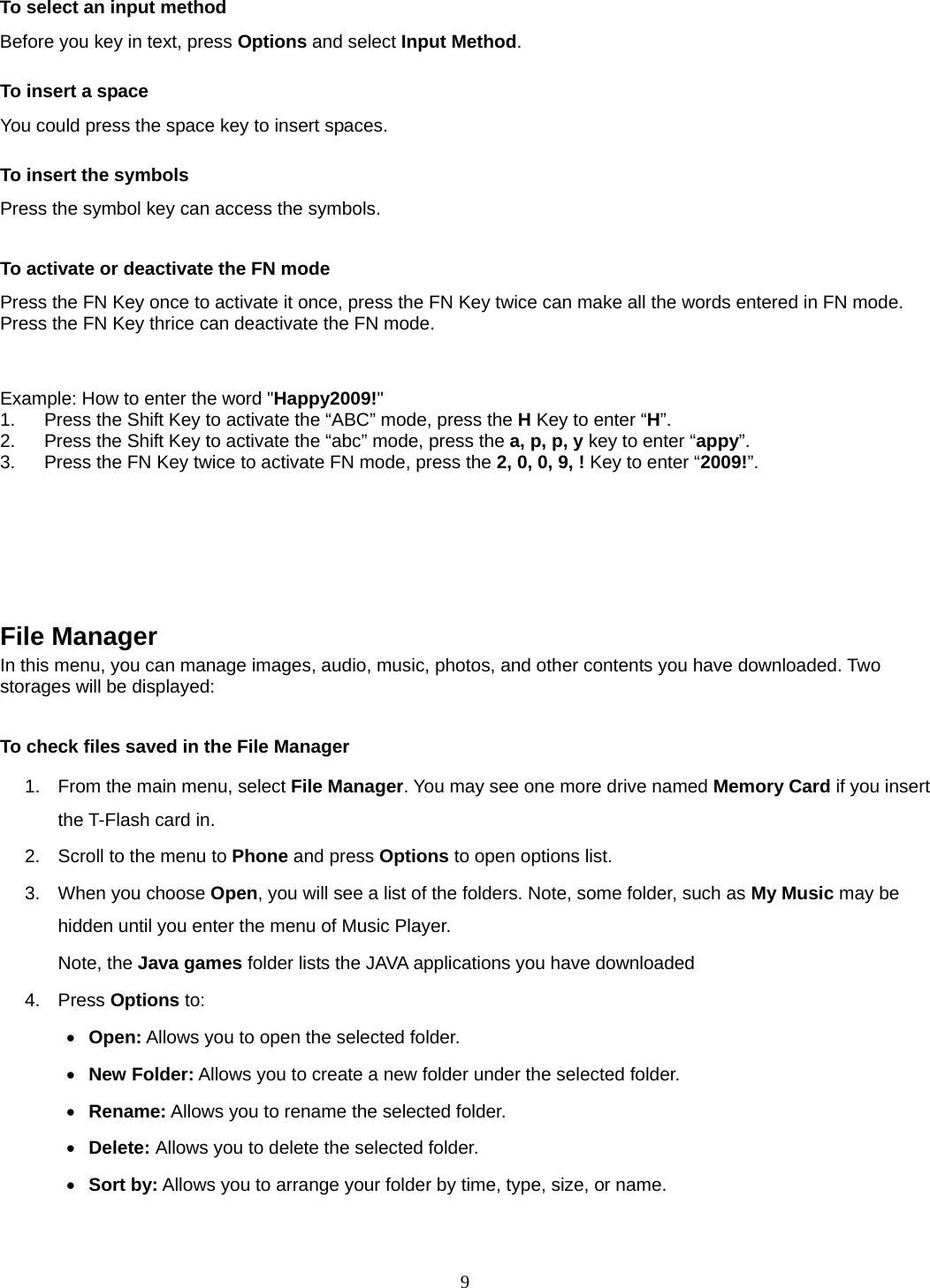 9 To select an input method Before you key in text, press Options and select Input Method. To insert a space You could press the space key to insert spaces.  To insert the symbols Press the symbol key can access the symbols.  To activate or deactivate the FN mode Press the FN Key once to activate it once, press the FN Key twice can make all the words entered in FN mode. Press the FN Key thrice can deactivate the FN mode.   Example: How to enter the word &quot;Happy2009!&quot; 1.  Press the Shift Key to activate the “ABC” mode, press the H Key to enter “H”. 2.  Press the Shift Key to activate the “abc” mode, press the a, p, p, y key to enter “appy”. 3.  Press the FN Key twice to activate FN mode, press the 2, 0, 0, 9, ! Key to enter “2009!”.       File Manager   In this menu, you can manage images, audio, music, photos, and other contents you have downloaded. Two storages will be displayed:  To check files saved in the File Manager 1.  From the main menu, select File Manager. You may see one more drive named Memory Card if you insert the T-Flash card in. 2.  Scroll to the menu to Phone and press Options to open options list.  3.  When you choose Open, you will see a list of the folders. Note, some folder, such as My Music may be hidden until you enter the menu of Music Player. Note, the Java games folder lists the JAVA applications you have downloaded 4. Press Options to:    Open: Allows you to open the selected folder.  New Folder: Allows you to create a new folder under the selected folder.  Rename: Allows you to rename the selected folder.  Delete: Allows you to delete the selected folder.  Sort by: Allows you to arrange your folder by time, type, size, or name.  