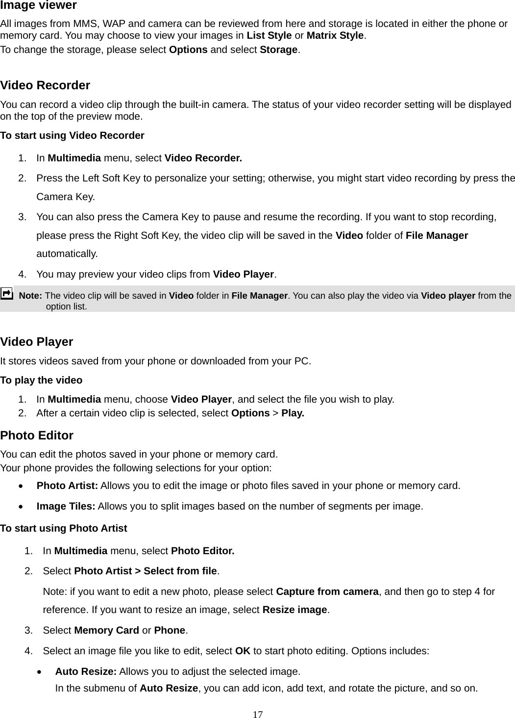 17 Image viewer All images from MMS, WAP and camera can be reviewed from here and storage is located in either the phone or memory card. You may choose to view your images in List Style or Matrix Style. To change the storage, please select Options and select Storage.  Video Recorder You can record a video clip through the built-in camera. The status of your video recorder setting will be displayed on the top of the preview mode. To start using Video Recorder 1. In Multimedia menu, select Video Recorder.  2.  Press the Left Soft Key to personalize your setting; otherwise, you might start video recording by press the Camera Key. 3.  You can also press the Camera Key to pause and resume the recording. If you want to stop recording, please press the Right Soft Key, the video clip will be saved in the Video folder of File Manager automatically.  4.  You may preview your video clips from Video Player.  Note: The video clip will be saved in Video folder in File Manager. You can also play the video via Video player from the option list.  Video Player It stores videos saved from your phone or downloaded from your PC.   To play the video   1. In Multimedia menu, choose Video Player, and select the file you wish to play.   2.  After a certain video clip is selected, select Options &gt; Play.  Photo Editor You can edit the photos saved in your phone or memory card.   Your phone provides the following selections for your option:  Photo Artist: Allows you to edit the image or photo files saved in your phone or memory card.   Image Tiles: Allows you to split images based on the number of segments per image. To start using Photo Artist 1. In Multimedia menu, select Photo Editor.  2. Select Photo Artist &gt; Select from file. Note: if you want to edit a new photo, please select Capture from camera, and then go to step 4 for reference. If you want to resize an image, select Resize image. 3. Select Memory Card or Phone.  4.  Select an image file you like to edit, select OK to start photo editing. Options includes:  Auto Resize: Allows you to adjust the selected image. In the submenu of Auto Resize, you can add icon, add text, and rotate the picture, and so on.   