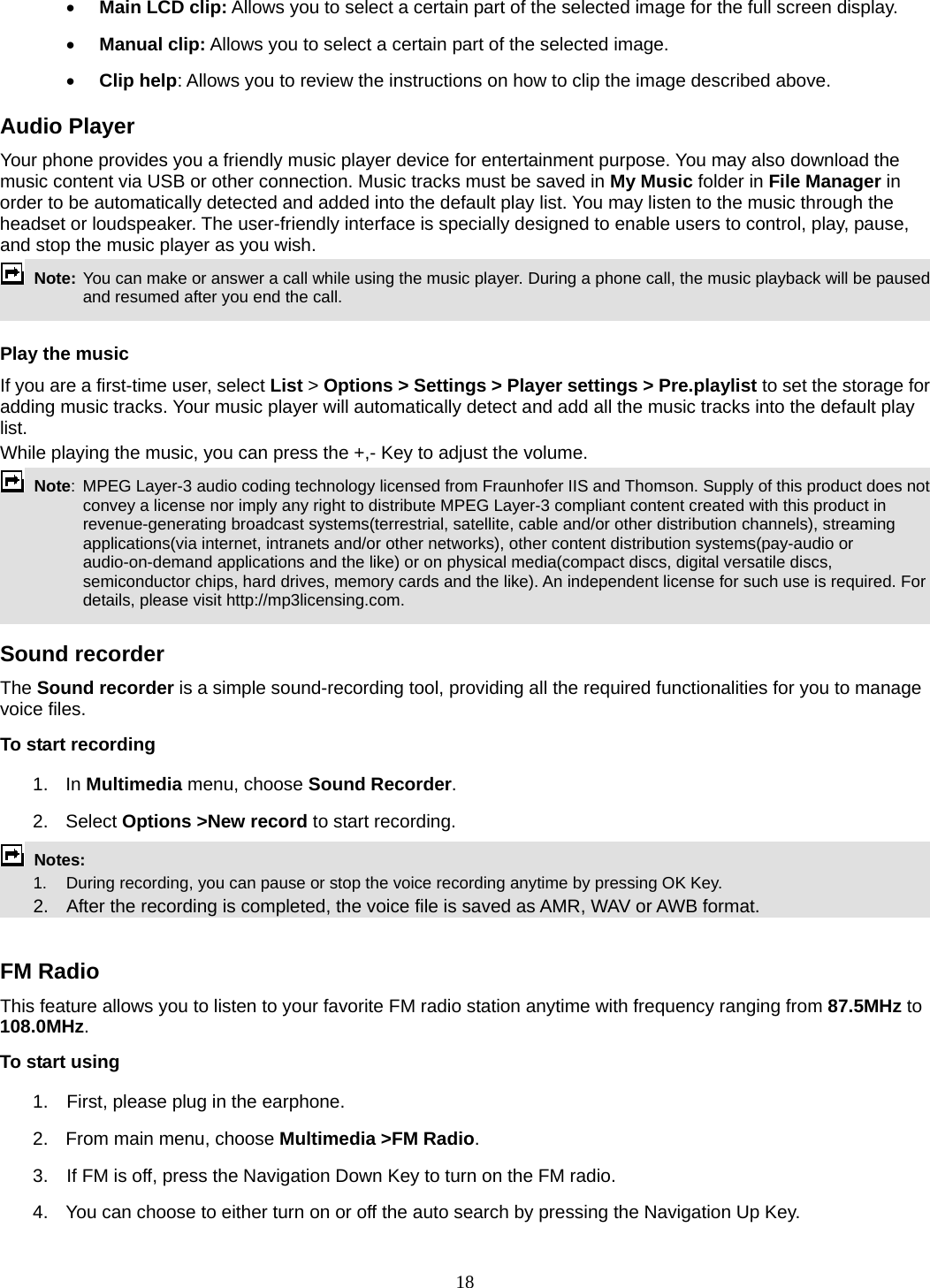 18  Main LCD clip: Allows you to select a certain part of the selected image for the full screen display.    Manual clip: Allows you to select a certain part of the selected image.    Clip help: Allows you to review the instructions on how to clip the image described above. Audio Player Your phone provides you a friendly music player device for entertainment purpose. You may also download the music content via USB or other connection. Music tracks must be saved in My Music folder in File Manager in order to be automatically detected and added into the default play list. You may listen to the music through the headset or loudspeaker. The user-friendly interface is specially designed to enable users to control, play, pause, and stop the music player as you wish.      Note: You can make or answer a call while using the music player. During a phone call, the music playback will be paused and resumed after you end the call.  Play the music If you are a first-time user, select List &gt; Options &gt; Settings &gt; Player settings &gt; Pre.playlist to set the storage for adding music tracks. Your music player will automatically detect and add all the music tracks into the default play list. While playing the music, you can press the +,- Key to adjust the volume.  Note:  MPEG Layer-3 audio coding technology licensed from Fraunhofer IIS and Thomson. Supply of this product does not convey a license nor imply any right to distribute MPEG Layer-3 compliant content created with this product in revenue-generating broadcast systems(terrestrial, satellite, cable and/or other distribution channels), streaming applications(via internet, intranets and/or other networks), other content distribution systems(pay-audio or audio-on-demand applications and the like) or on physical media(compact discs, digital versatile discs, semiconductor chips, hard drives, memory cards and the like). An independent license for such use is required. For details, please visit http://mp3licensing.com.  Sound recorder   The Sound recorder is a simple sound-recording tool, providing all the required functionalities for you to manage voice files. To start recording 1. In Multimedia menu, choose Sound Recorder. 2. Select Options &gt;New record to start recording.  Notes:      1.   During recording, you can pause or stop the voice recording anytime by pressing OK Key.       2.    After the recording is completed, the voice file is saved as AMR, WAV or AWB format.  FM Radio This feature allows you to listen to your favorite FM radio station anytime with frequency ranging from 87.5MHz to 108.0MHz.  To start using 1.    First, please plug in the earphone. 2.  From main menu, choose Multimedia &gt;FM Radio.  3.    If FM is off, press the Navigation Down Key to turn on the FM radio. 4.  You can choose to either turn on or off the auto search by pressing the Navigation Up Key. 