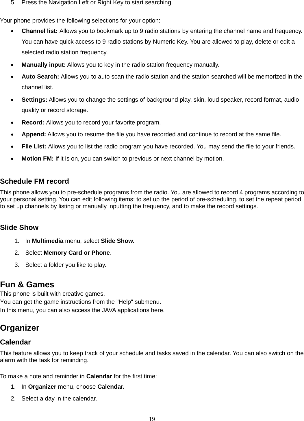 19 5.  Press the Navigation Left or Right Key to start searching.  Your phone provides the following selections for your option:  Channel list: Allows you to bookmark up to 9 radio stations by entering the channel name and frequency. You can have quick access to 9 radio stations by Numeric Key. You are allowed to play, delete or edit a selected radio station frequency.  Manually input: Allows you to key in the radio station frequency manually.    Auto Search: Allows you to auto scan the radio station and the station searched will be memorized in the channel list.  Settings: Allows you to change the settings of background play, skin, loud speaker, record format, audio quality or record storage.    Record: Allows you to record your favorite program.  Append: Allows you to resume the file you have recorded and continue to record at the same file.  File List: Allows you to list the radio program you have recorded. You may send the file to your friends.  Motion FM: If it is on, you can switch to previous or next channel by motion.   Schedule FM record This phone allows you to pre-schedule programs from the radio. You are allowed to record 4 programs according to your personal setting. You can edit following items: to set up the period of pre-scheduling, to set the repeat period, to set up channels by listing or manually inputting the frequency, and to make the record settings.  Slide Show 1. In Multimedia menu, select Slide Show. 2. Select Memory Card or Phone.  3.  Select a folder you like to play.  Fun &amp; Games This phone is built with creative games. You can get the game instructions from the &quot;Help&quot; submenu. In this menu, you can also access the JAVA applications here.    Organizer  Calendar This feature allows you to keep track of your schedule and tasks saved in the calendar. You can also switch on the alarm with the task for reminding.  To make a note and reminder in Calendar for the first time: 1. In Organizer menu, choose Calendar. 2.  Select a day in the calendar. 