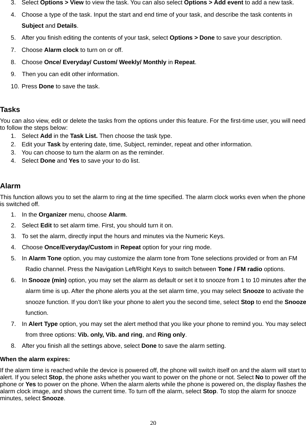 20 3. Select Options &gt; View to view the task. You can also select Options &gt; Add event to add a new task. 4.  Choose a type of the task. Input the start and end time of your task, and describe the task contents in Subject and Details. 5.  After you finish editing the contents of your task, select Options &gt; Done to save your description.   7. Choose Alarm clock to turn on or off.   8. Choose Once/ Everyday/ Custom/ Weekly/ Monthly in Repeat. 9.    Then you can edit other information. 10. Press Done to save the task.  Tasks You can also view, edit or delete the tasks from the options under this feature. For the first-time user, you will need to follow the steps below: 1. Select Add in the Task List. Then choose the task type. 2. Edit your Task by entering date, time, Subject, reminder, repeat and other information. 3.  You can choose to turn the alarm on as the reminder. 4. Select Done and Yes to save your to do list.  Alarm This function allows you to set the alarm to ring at the time specified. The alarm clock works even when the phone is switched off. 1. In the Organizer menu, choose Alarm. 2. Select Edit to set alarm time. First, you should turn it on. 3.  To set the alarm, directly input the hours and minutes via the Numeric Keys. 4. Choose Once/Everyday/Custom in Repeat option for your ring mode. 5. In Alarm Tone option, you may customize the alarm tone from Tone selections provided or from an FM Radio channel. Press the Navigation Left/Right Keys to switch between Tone / FM radio options. 6. In Snooze (min) option, you may set the alarm as default or set it to snooze from 1 to 10 minutes after the alarm time is up. After the phone alerts you at the set alarm time, you may select Snooze to activate the snooze function. If you don’t like your phone to alert you the second time, select Stop to end the Snooze function. 7. In Alert Type option, you may set the alert method that you like your phone to remind you. You may select from three options: Vib. only, Vib. and ring, and Ring only. 8.  After you finish all the settings above, select Done to save the alarm setting. When the alarm expires: If the alarm time is reached while the device is powered off, the phone will switch itself on and the alarm will start to alert. If you select Stop, the phone asks whether you want to power on the phone or not. Select No to power off the phone or Yes to power on the phone. When the alarm alerts while the phone is powered on, the display flashes the alarm clock image, and shows the current time. To turn off the alarm, select Stop. To stop the alarm for snooze minutes, select Snooze. 