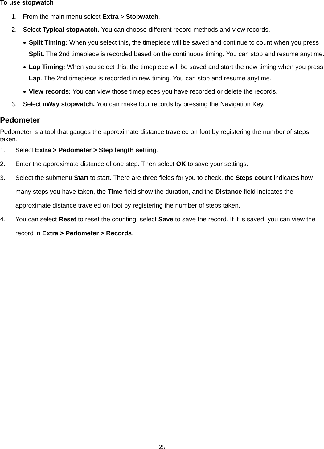 25 To use stopwatch 1.  From the main menu select Extra &gt; Stopwatch. 2. Select Typical stopwatch. You can choose different record methods and view records.    Split Timing: When you select this, the timepiece will be saved and continue to count when you press Split. The 2nd timepiece is recorded based on the continuous timing. You can stop and resume anytime.  Lap Timing: When you select this, the timepiece will be saved and start the new timing when you press Lap. The 2nd timepiece is recorded in new timing. You can stop and resume anytime.  View records: You can view those timepieces you have recorded or delete the records. 3. Select nWay stopwatch. You can make four records by pressing the Navigation Key.   Pedometer Pedometer is a tool that gauges the approximate distance traveled on foot by registering the number of steps taken. 1. Select Extra &gt; Pedometer &gt; Step length setting. 2.  Enter the approximate distance of one step. Then select OK to save your settings. 3.  Select the submenu Start to start. There are three fields for you to check, the Steps count indicates how many steps you have taken, the Time field show the duration, and the Distance field indicates the approximate distance traveled on foot by registering the number of steps taken. 4.  You can select Reset to reset the counting, select Save to save the record. If it is saved, you can view the record in Extra &gt; Pedometer &gt; Records.  