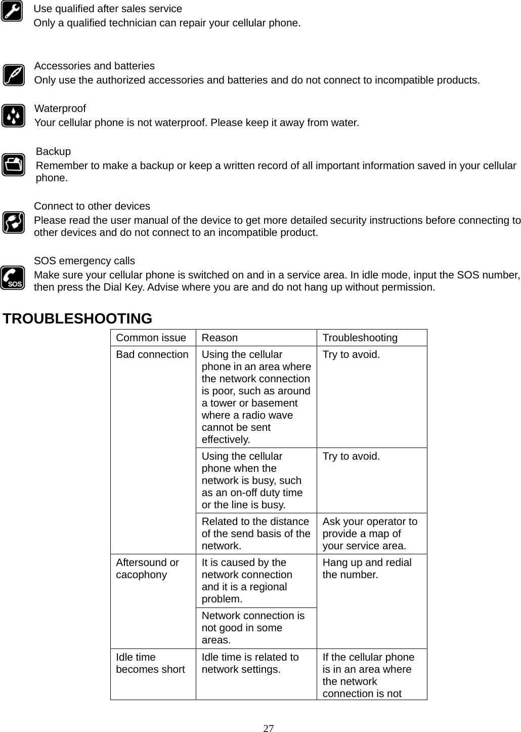 27  Use qualified after sales service Only a qualified technician can repair your cellular phone.   Accessories and batteries Only use the authorized accessories and batteries and do not connect to incompatible products.  Waterproof Your cellular phone is not waterproof. Please keep it away from water.  Backup Remember to make a backup or keep a written record of all important information saved in your cellular phone.  Connect to other devices Please read the user manual of the device to get more detailed security instructions before connecting to other devices and do not connect to an incompatible product.  SOS emergency calls Make sure your cellular phone is switched on and in a service area. In idle mode, input the SOS number, then press the Dial Key. Advise where you are and do not hang up without permission.  TROUBLESHOOTING Common issue  Reason  Troubleshooting Bad connection  Using the cellular phone in an area where the network connection is poor, such as around a tower or basement where a radio wave cannot be sent effectively.  Try to avoid. Using the cellular phone when the network is busy, such as an on-off duty time or the line is busy. Try to avoid. Related to the distance of the send basis of the network. Ask your operator to provide a map of your service area. Aftersound or cacophony  It is caused by the network connection and it is a regional problem. Hang up and redial the number. Network connection is not good in some areas. Idle time becomes short  Idle time is related to network settings.  If the cellular phone is in an area where the network connection is not 