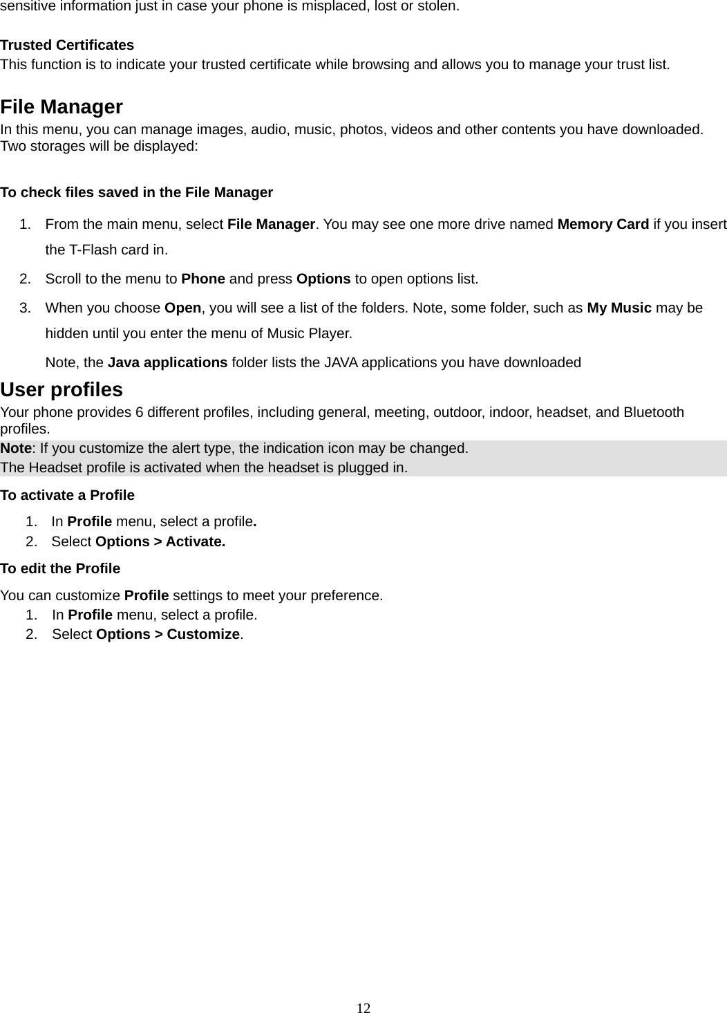 12 sensitive information just in case your phone is misplaced, lost or stolen.  Trusted Certificates This function is to indicate your trusted certificate while browsing and allows you to manage your trust list.  File Manager In this menu, you can manage images, audio, music, photos, videos and other contents you have downloaded. Two storages will be displayed:  To check files saved in the File Manager 1.  From the main menu, select File Manager. You may see one more drive named Memory Card if you insert the T-Flash card in. 2.  Scroll to the menu to Phone and press Options to open options list.  3.  When you choose Open, you will see a list of the folders. Note, some folder, such as My Music may be hidden until you enter the menu of Music Player. Note, the Java applications folder lists the JAVA applications you have downloaded User profiles Your phone provides 6 different profiles, including general, meeting, outdoor, indoor, headset, and Bluetooth profiles. Note: If you customize the alert type, the indication icon may be changed. The Headset profile is activated when the headset is plugged in. To activate a Profile 1. In Profile menu, select a profile.  2. Select Options &gt; Activate.  To edit the Profile You can customize Profile settings to meet your preference. 1.  In Profile menu, select a profile. 2.  Select Options &gt; Customize. 