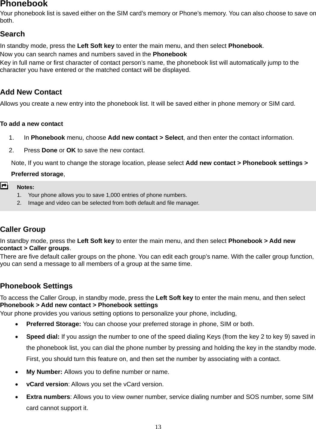 13   Phonebook Your phonebook list is saved either on the SIM card’s memory or Phone’s memory. You can also choose to save on both. Search In standby mode, press the Left Soft key to enter the main menu, and then select Phonebook. Now you can search names and numbers saved in the Phonebook Key in full name or first character of contact person’s name, the phonebook list will automatically jump to the character you have entered or the matched contact will be displayed.  Add New Contact Allows you create a new entry into the phonebook list. It will be saved either in phone memory or SIM card.  To add a new contact 1. In Phonebook menu, choose Add new contact &gt; Select, and then enter the contact information. 2. Press Done or OK to save the new contact. Note, If you want to change the storage location, please select Add new contact &gt; Phonebook settings &gt; Preferred storage,  Notes:      1.   Your phone allows you to save 1,000 entries of phone numbers.     2.    Image and video can be selected from both default and file manager.   Caller Group In standby mode, press the Left Soft key to enter the main menu, and then select Phonebook &gt; Add new contact &gt; Caller groups. There are five default caller groups on the phone. You can edit each group’s name. With the caller group function, you can send a message to all members of a group at the same time.    Phonebook Settings To access the Caller Group, in standby mode, press the Left Soft key to enter the main menu, and then select Phonebook &gt; Add new contact &gt; Phonebook settings Your phone provides you various setting options to personalize your phone, including,      Preferred Storage: You can choose your preferred storage in phone, SIM or both.  Speed dial: If you assign the number to one of the speed dialing Keys (from the key 2 to key 9) saved in the phonebook list, you can dial the phone number by pressing and holding the key in the standby mode. First, you should turn this feature on, and then set the number by associating with a contact.  My Number: Allows you to define number or name.  vCard version: Allows you set the vCard version.  Extra numbers: Allows you to view owner number, service dialing number and SOS number, some SIM card cannot support it. 
