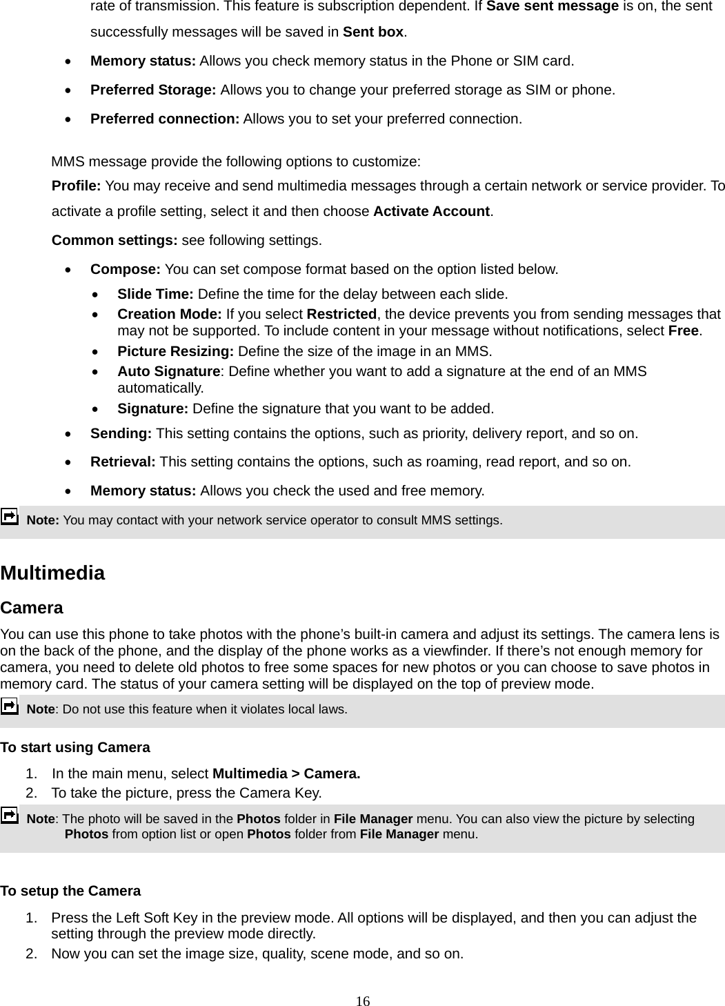 16 rate of transmission. This feature is subscription dependent. If Save sent message is on, the sent successfully messages will be saved in Sent box.  Memory status: Allows you check memory status in the Phone or SIM card.  Preferred Storage: Allows you to change your preferred storage as SIM or phone.  Preferred connection: Allows you to set your preferred connection.  MMS message provide the following options to customize: Profile: You may receive and send multimedia messages through a certain network or service provider. To activate a profile setting, select it and then choose Activate Account. Common settings: see following settings.  Compose: You can set compose format based on the option listed below.  Slide Time: Define the time for the delay between each slide.  Creation Mode: If you select Restricted, the device prevents you from sending messages that may not be supported. To include content in your message without notifications, select Free.  Picture Resizing: Define the size of the image in an MMS.  Auto Signature: Define whether you want to add a signature at the end of an MMS automatically.  Signature: Define the signature that you want to be added.  Sending: This setting contains the options, such as priority, delivery report, and so on.    Retrieval: This setting contains the options, such as roaming, read report, and so on.  Memory status: Allows you check the used and free memory.  Note: You may contact with your network service operator to consult MMS settings.    Multimedia  Camera You can use this phone to take photos with the phone’s built-in camera and adjust its settings. The camera lens is on the back of the phone, and the display of the phone works as a viewfinder. If there’s not enough memory for camera, you need to delete old photos to free some spaces for new photos or you can choose to save photos in memory card. The status of your camera setting will be displayed on the top of preview mode.  Note: Do not use this feature when it violates local laws.   To start using Camera 1.  In the main menu, select Multimedia &gt; Camera.  2.  To take the picture, press the Camera Key.  Note: The photo will be saved in the Photos folder in File Manager menu. You can also view the picture by selecting Photos from option list or open Photos folder from File Manager menu.    To setup the Camera 1.  Press the Left Soft Key in the preview mode. All options will be displayed, and then you can adjust the setting through the preview mode directly. 2.  Now you can set the image size, quality, scene mode, and so on. 