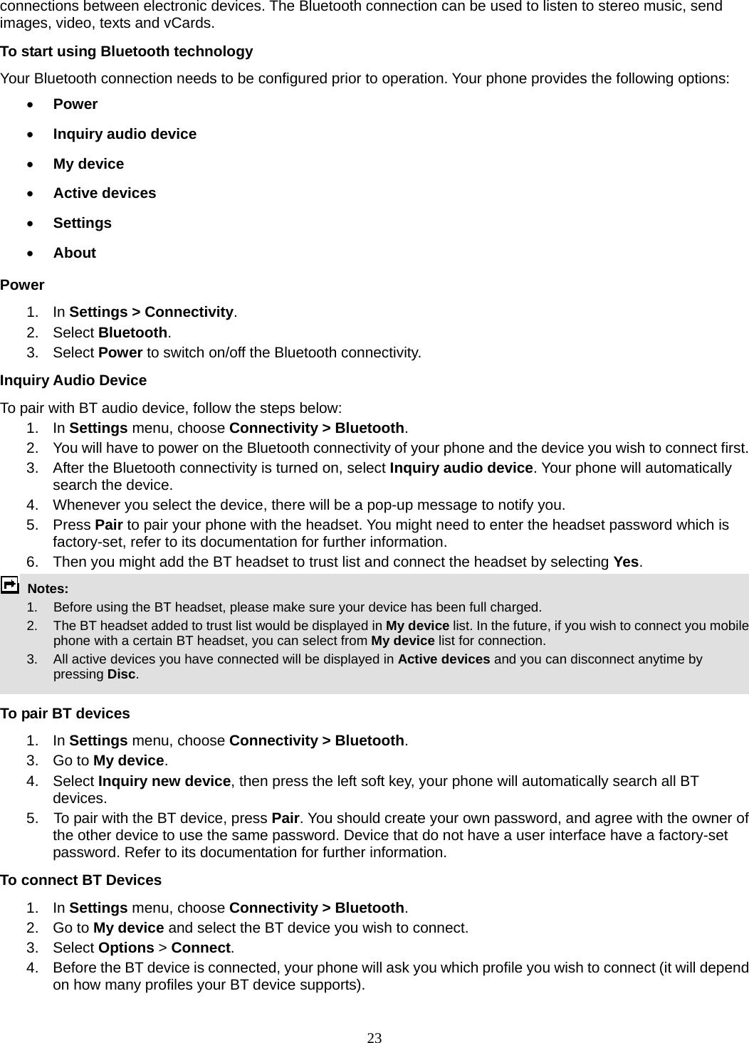 23 connections between electronic devices. The Bluetooth connection can be used to listen to stereo music, send images, video, texts and vCards. To start using Bluetooth technology Your Bluetooth connection needs to be configured prior to operation. Your phone provides the following options:  Power  Inquiry audio device  My device  Active devices  Settings  About Power 1. In Settings &gt; Connectivity. 2. Select Bluetooth. 3.  Select Power to switch on/off the Bluetooth connectivity. Inquiry Audio Device To pair with BT audio device, follow the steps below: 1. In Settings menu, choose Connectivity &gt; Bluetooth. 2.  You will have to power on the Bluetooth connectivity of your phone and the device you wish to connect first. 3.  After the Bluetooth connectivity is turned on, select Inquiry audio device. Your phone will automatically search the device. 4.  Whenever you select the device, there will be a pop-up message to notify you. 5. Press Pair to pair your phone with the headset. You might need to enter the headset password which is factory-set, refer to its documentation for further information. 6.  Then you might add the BT headset to trust list and connect the headset by selecting Yes.  Notes:      1.   Before using the BT headset, please make sure your device has been full charged.         2.  The BT headset added to trust list would be displayed in My device list. In the future, if you wish to connect you mobile phone with a certain BT headset, you can select from My device list for connection.         3.  All active devices you have connected will be displayed in Active devices and you can disconnect anytime by pressing Disc.  To pair BT devices 1. In Settings menu, choose Connectivity &gt; Bluetooth. 3. Go to My device. 4. Select Inquiry new device, then press the left soft key, your phone will automatically search all BT devices. 5.    To pair with the BT device, press Pair. You should create your own password, and agree with the owner of the other device to use the same password. Device that do not have a user interface have a factory-set password. Refer to its documentation for further information. To connect BT Devices 1. In Settings menu, choose Connectivity &gt; Bluetooth. 2. Go to My device and select the BT device you wish to connect. 3. Select Options &gt; Connect. 4.  Before the BT device is connected, your phone will ask you which profile you wish to connect (it will depend on how many profiles your BT device supports). 