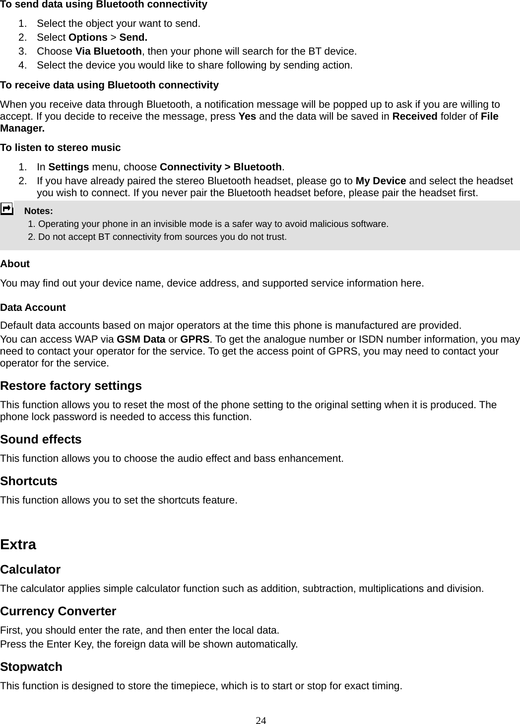 24 To send data using Bluetooth connectivity 1.  Select the object your want to send. 2. Select Options &gt; Send. 3. Choose Via Bluetooth, then your phone will search for the BT device.     4.  Select the device you would like to share following by sending action. To receive data using Bluetooth connectivity   When you receive data through Bluetooth, a notification message will be popped up to ask if you are willing to accept. If you decide to receive the message, press Yes and the data will be saved in Received folder of File Manager.   To listen to stereo music 1. In Settings menu, choose Connectivity &gt; Bluetooth. 2.  If you have already paired the stereo Bluetooth headset, please go to My Device and select the headset you wish to connect. If you never pair the Bluetooth headset before, please pair the headset first.   Notes:              1. Operating your phone in an invisible mode is a safer way to avoid malicious software.               2. Do not accept BT connectivity from sources you do not trust.   About You may find out your device name, device address, and supported service information here.   Data Account Default data accounts based on major operators at the time this phone is manufactured are provided. You can access WAP via GSM Data or GPRS. To get the analogue number or ISDN number information, you may need to contact your operator for the service. To get the access point of GPRS, you may need to contact your operator for the service. Restore factory settings This function allows you to reset the most of the phone setting to the original setting when it is produced. The phone lock password is needed to access this function. Sound effects This function allows you to choose the audio effect and bass enhancement. Shortcuts This function allows you to set the shortcuts feature.   Extra Calculator The calculator applies simple calculator function such as addition, subtraction, multiplications and division. Currency Converter First, you should enter the rate, and then enter the local data. Press the Enter Key, the foreign data will be shown automatically. Stopwatch This function is designed to store the timepiece, which is to start or stop for exact timing. 