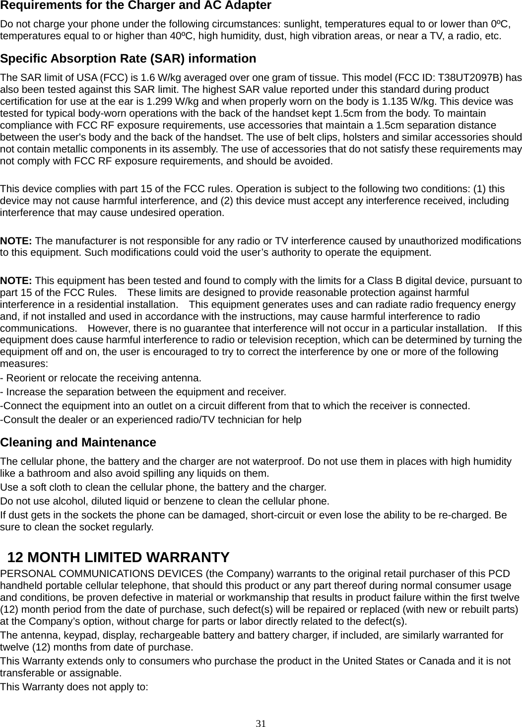 31 Requirements for the Charger and AC Adapter Do not charge your phone under the following circumstances: sunlight, temperatures equal to or lower than 0ºC, temperatures equal to or higher than 40ºC, high humidity, dust, high vibration areas, or near a TV, a radio, etc. Specific Absorption Rate (SAR) information The SAR limit of USA (FCC) is 1.6 W/kg averaged over one gram of tissue. This model (FCC ID: T38UT2097B) has also been tested against this SAR limit. The highest SAR value reported under this standard during product certification for use at the ear is 1.299 W/kg and when properly worn on the body is 1.135 W/kg. This device was tested for typical body-worn operations with the back of the handset kept 1.5cm from the body. To maintain compliance with FCC RF exposure requirements, use accessories that maintain a 1.5cm separation distance between the user&apos;s body and the back of the handset. The use of belt clips, holsters and similar accessories should not contain metallic components in its assembly. The use of accessories that do not satisfy these requirements may not comply with FCC RF exposure requirements, and should be avoided.  This device complies with part 15 of the FCC rules. Operation is subject to the following two conditions: (1) this device may not cause harmful interference, and (2) this device must accept any interference received, including interference that may cause undesired operation.  NOTE: The manufacturer is not responsible for any radio or TV interference caused by unauthorized modifications to this equipment. Such modifications could void the user’s authority to operate the equipment.  NOTE: This equipment has been tested and found to comply with the limits for a Class B digital device, pursuant to part 15 of the FCC Rules.    These limits are designed to provide reasonable protection against harmful interference in a residential installation.    This equipment generates uses and can radiate radio frequency energy and, if not installed and used in accordance with the instructions, may cause harmful interference to radio communications.    However, there is no guarantee that interference will not occur in a particular installation.    If this equipment does cause harmful interference to radio or television reception, which can be determined by turning the equipment off and on, the user is encouraged to try to correct the interference by one or more of the following measures: - Reorient or relocate the receiving antenna. - Increase the separation between the equipment and receiver. -Connect the equipment into an outlet on a circuit different from that to which the receiver is connected. -Consult the dealer or an experienced radio/TV technician for help Cleaning and Maintenance The cellular phone, the battery and the charger are not waterproof. Do not use them in places with high humidity like a bathroom and also avoid spilling any liquids on them. Use a soft cloth to clean the cellular phone, the battery and the charger. Do not use alcohol, diluted liquid or benzene to clean the cellular phone. If dust gets in the sockets the phone can be damaged, short-circuit or even lose the ability to be re-charged. Be sure to clean the socket regularly.    12 MONTH LIMITED WARRANTY PERSONAL COMMUNICATIONS DEVICES (the Company) warrants to the original retail purchaser of this PCD handheld portable cellular telephone, that should this product or any part thereof during normal consumer usage and conditions, be proven defective in material or workmanship that results in product failure within the first twelve (12) month period from the date of purchase, such defect(s) will be repaired or replaced (with new or rebuilt parts) at the Company’s option, without charge for parts or labor directly related to the defect(s). The antenna, keypad, display, rechargeable battery and battery charger, if included, are similarly warranted for twelve (12) months from date of purchase.     This Warranty extends only to consumers who purchase the product in the United States or Canada and it is not transferable or assignable. This Warranty does not apply to: 