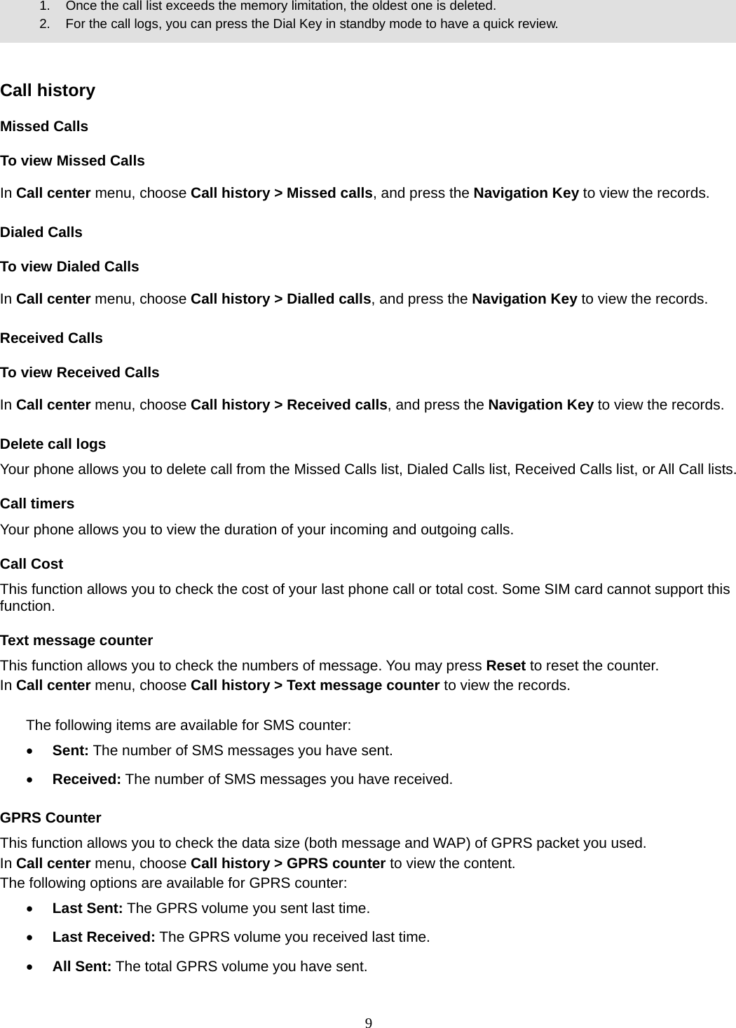 9       1.   Once the call list exceeds the memory limitation, the oldest one is deleted.             2.    For the call logs, you can press the Dial Key in standby mode to have a quick review.     Call history Missed Calls To view Missed Calls In Call center menu, choose Call history &gt; Missed calls, and press the Navigation Key to view the records.   Dialed Calls To view Dialed Calls In Call center menu, choose Call history &gt; Dialled calls, and press the Navigation Key to view the records. Received Calls   To view Received Calls In Call center menu, choose Call history &gt; Received calls, and press the Navigation Key to view the records. Delete call logs Your phone allows you to delete call from the Missed Calls list, Dialed Calls list, Received Calls list, or All Call lists. Call timers Your phone allows you to view the duration of your incoming and outgoing calls.   Call Cost This function allows you to check the cost of your last phone call or total cost. Some SIM card cannot support this function. Text message counter This function allows you to check the numbers of message. You may press Reset to reset the counter. In Call center menu, choose Call history &gt; Text message counter to view the records.    The following items are available for SMS counter:  Sent: The number of SMS messages you have sent.  Received: The number of SMS messages you have received. GPRS Counter This function allows you to check the data size (both message and WAP) of GPRS packet you used.   In Call center menu, choose Call history &gt; GPRS counter to view the content.   The following options are available for GPRS counter:  Last Sent: The GPRS volume you sent last time.  Last Received: The GPRS volume you received last time.  All Sent: The total GPRS volume you have sent. 