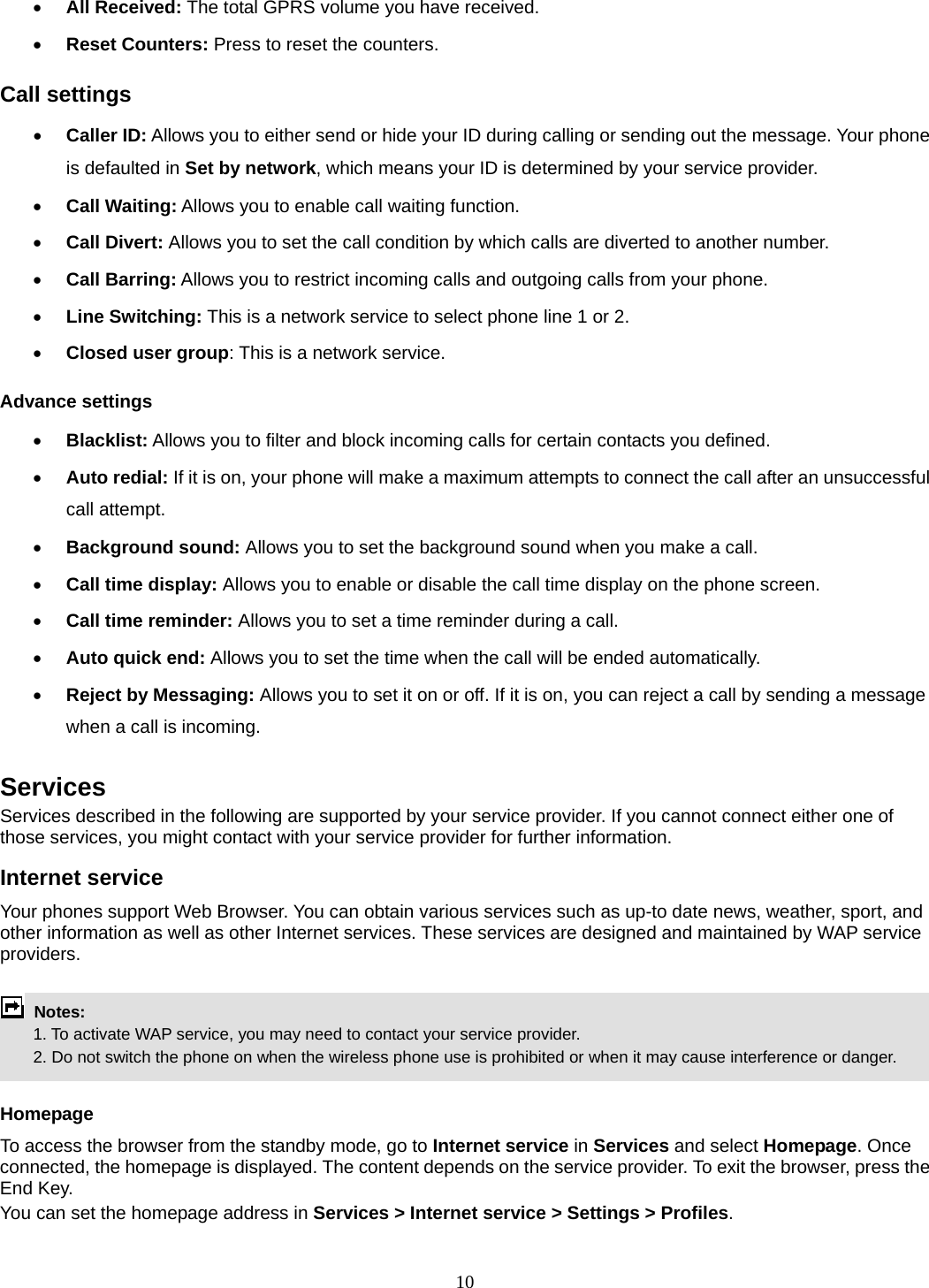 10  All Received: The total GPRS volume you have received.  Reset Counters: Press to reset the counters. Call settings  Caller ID: Allows you to either send or hide your ID during calling or sending out the message. Your phone is defaulted in Set by network, which means your ID is determined by your service provider.  Call Waiting: Allows you to enable call waiting function.  Call Divert: Allows you to set the call condition by which calls are diverted to another number.  Call Barring: Allows you to restrict incoming calls and outgoing calls from your phone.  Line Switching: This is a network service to select phone line 1 or 2.    Closed user group: This is a network service. Advance settings  Blacklist: Allows you to filter and block incoming calls for certain contacts you defined.  Auto redial: If it is on, your phone will make a maximum attempts to connect the call after an unsuccessful call attempt.    Background sound: Allows you to set the background sound when you make a call.  Call time display: Allows you to enable or disable the call time display on the phone screen.  Call time reminder: Allows you to set a time reminder during a call.  Auto quick end: Allows you to set the time when the call will be ended automatically.  Reject by Messaging: Allows you to set it on or off. If it is on, you can reject a call by sending a message when a call is incoming.  Services Services described in the following are supported by your service provider. If you cannot connect either one of those services, you might contact with your service provider for further information. Internet service Your phones support Web Browser. You can obtain various services such as up-to date news, weather, sport, and other information as well as other Internet services. These services are designed and maintained by WAP service providers.   Notes:         1. To activate WAP service, you may need to contact your service provider.         2. Do not switch the phone on when the wireless phone use is prohibited or when it may cause interference or danger.  Homepage To access the browser from the standby mode, go to Internet service in Services and select Homepage. Once connected, the homepage is displayed. The content depends on the service provider. To exit the browser, press the End Key. You can set the homepage address in Services &gt; Internet service &gt; Settings &gt; Profiles. 
