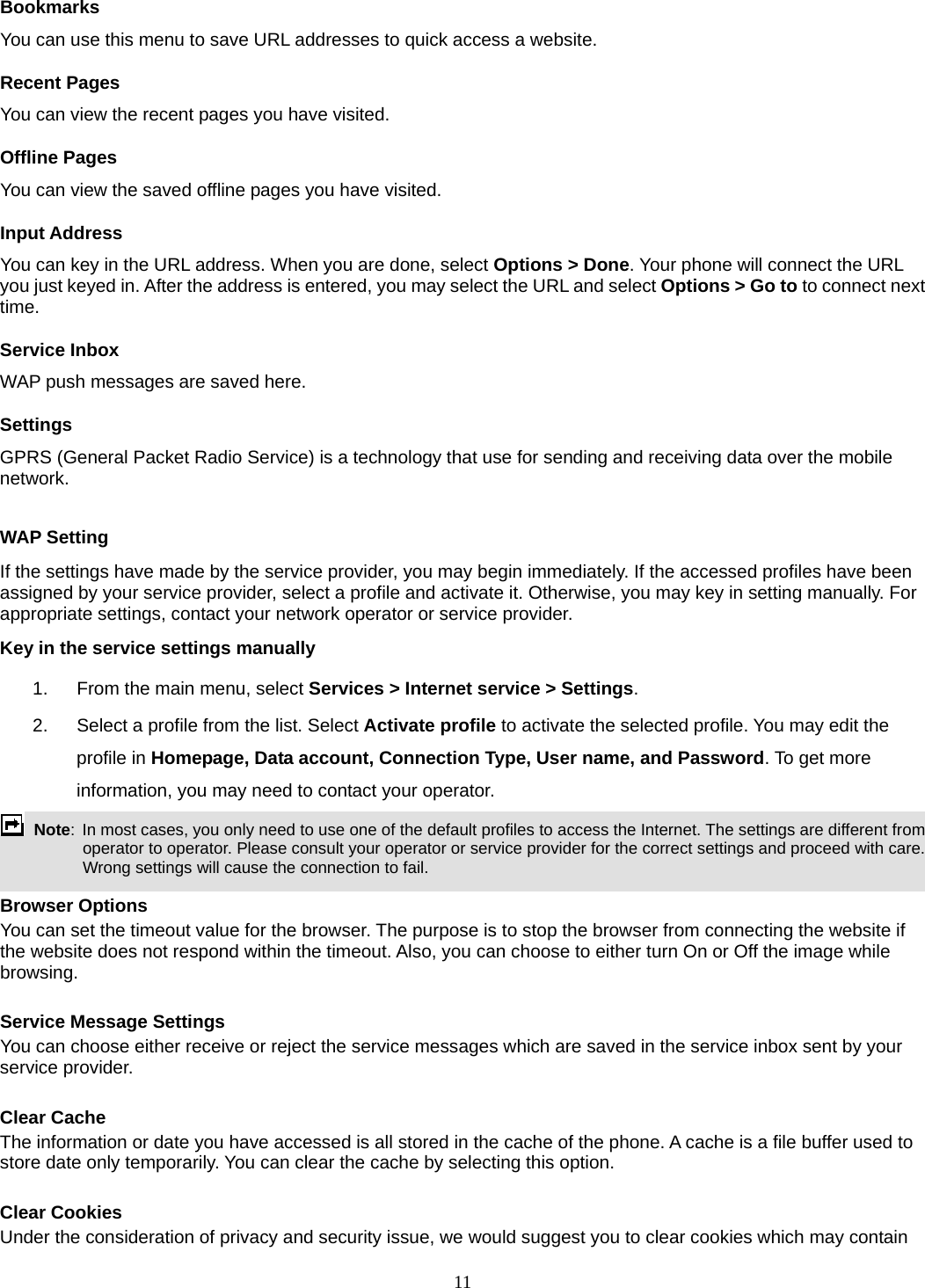 11 Bookmarks You can use this menu to save URL addresses to quick access a website.   Recent Pages You can view the recent pages you have visited.   Offline Pages You can view the saved offline pages you have visited.   Input Address You can key in the URL address. When you are done, select Options &gt; Done. Your phone will connect the URL you just keyed in. After the address is entered, you may select the URL and select Options &gt; Go to to connect next time. Service Inbox WAP push messages are saved here.   Settings GPRS (General Packet Radio Service) is a technology that use for sending and receiving data over the mobile network.   WAP Setting If the settings have made by the service provider, you may begin immediately. If the accessed profiles have been assigned by your service provider, select a profile and activate it. Otherwise, you may key in setting manually. For appropriate settings, contact your network operator or service provider. Key in the service settings manually 1.  From the main menu, select Services &gt; Internet service &gt; Settings. 2.  Select a profile from the list. Select Activate profile to activate the selected profile. You may edit the profile in Homepage, Data account, Connection Type, User name, and Password. To get more information, you may need to contact your operator.    Note:  In most cases, you only need to use one of the default profiles to access the Internet. The settings are different from operator to operator. Please consult your operator or service provider for the correct settings and proceed with care. Wrong settings will cause the connection to fail.  Browser Options You can set the timeout value for the browser. The purpose is to stop the browser from connecting the website if the website does not respond within the timeout. Also, you can choose to either turn On or Off the image while browsing.  Service Message Settings You can choose either receive or reject the service messages which are saved in the service inbox sent by your service provider.  Clear Cache The information or date you have accessed is all stored in the cache of the phone. A cache is a file buffer used to store date only temporarily. You can clear the cache by selecting this option.  Clear Cookies Under the consideration of privacy and security issue, we would suggest you to clear cookies which may contain 