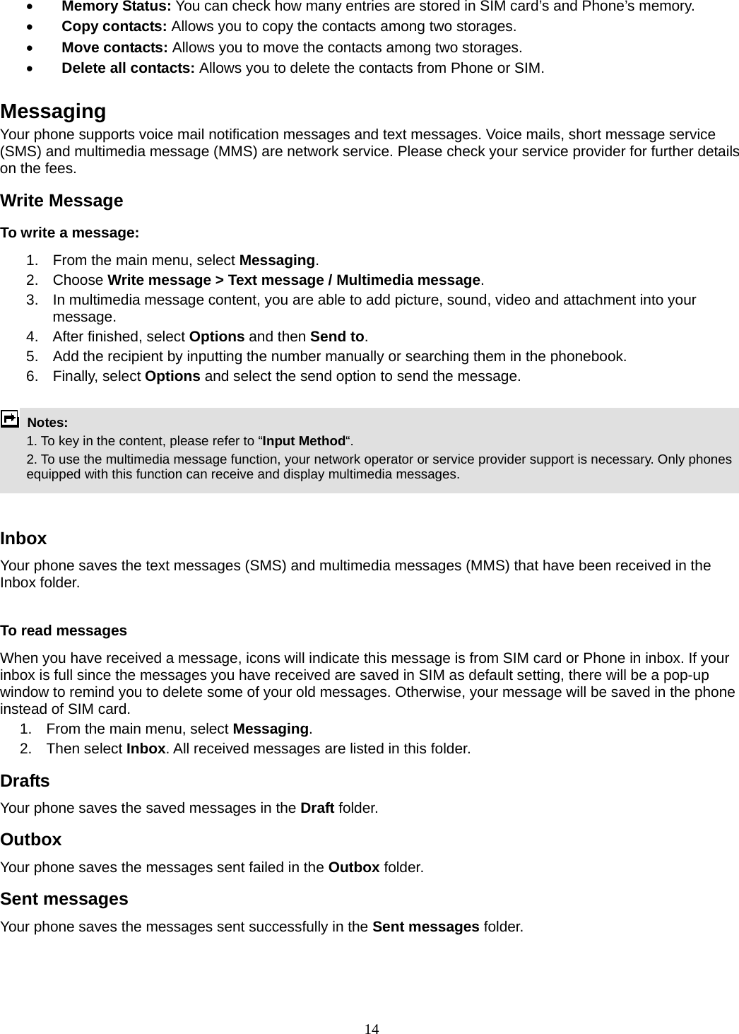 14  Memory Status: You can check how many entries are stored in SIM card’s and Phone’s memory.  Copy contacts: Allows you to copy the contacts among two storages.  Move contacts: Allows you to move the contacts among two storages.  Delete all contacts: Allows you to delete the contacts from Phone or SIM.  Messaging Your phone supports voice mail notification messages and text messages. Voice mails, short message service (SMS) and multimedia message (MMS) are network service. Please check your service provider for further details on the fees. Write Message To write a message: 1.  From the main menu, select Messaging. 2. Choose Write message &gt; Text message / Multimedia message.  3.  In multimedia message content, you are able to add picture, sound, video and attachment into your message.  4.  After finished, select Options and then Send to. 5.  Add the recipient by inputting the number manually or searching them in the phonebook. 6. Finally, select Options and select the send option to send the message.   Notes:    1. To key in the content, please refer to “Input Method“.     2. To use the multimedia message function, your network operator or service provider support is necessary. Only phones equipped with this function can receive and display multimedia messages.   Inbox Your phone saves the text messages (SMS) and multimedia messages (MMS) that have been received in the Inbox folder.      To read messages When you have received a message, icons will indicate this message is from SIM card or Phone in inbox. If your inbox is full since the messages you have received are saved in SIM as default setting, there will be a pop-up window to remind you to delete some of your old messages. Otherwise, your message will be saved in the phone instead of SIM card.     1.  From the main menu, select Messaging.  2. Then select Inbox. All received messages are listed in this folder.  Drafts Your phone saves the saved messages in the Draft folder.    Outbox  Your phone saves the messages sent failed in the Outbox folder.  Sent messages   Your phone saves the messages sent successfully in the Sent messages folder.   