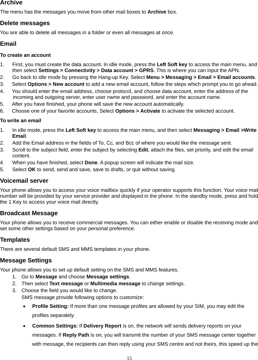 15 Archive  The menu has the messages you move from other mail boxes to Archive box. Delete messages You are able to delete all messages in a folder or even all messages at once. Email To create an account 1.  First, you must create the data account. In idle mode, press the Left Soft key to access the main menu, and then select Settings &gt; Connectivity &gt; Data account &gt; GPRS. This is where you can input the APN. 2.  Go back to idle mode by pressing the Hang-up Key. Select Menu &gt; Messaging &gt; Email &gt; Email accounts.  3.   Select Options &gt; New account to add a new email account, follow the steps which prompt you to go ahead. 4.      You should enter the email address, choose protocol, and choose data account, enter the address of the incoming and outgoing server, enter user name and password, and enter the account name. 5.      After you have finished, your phone will save the new account automatically. 6.      Choose one of your favorite accounts, Select Options &gt; Activate to activate the selected account. To write an email 1.  In idle mode, press the Left Soft key to access the main menu, and then select Messaging &gt; Email &gt;Write Email. 2.  Add the Email address in the fields of To, Cc, and Bcc of where you would like the message sent. 3.  Scroll to the subject field, enter the subject by selecting Edit, attach the files, set priority, and edit the email content. 4.  When you have finished, select Done. A popup screen will indicate the mail size. 5. Select OK to send, send and save, save to drafts, or quit without saving. Voicemail server Your phone allows you to access your voice mailbox quickly if your operator supports this function. Your voice mail number will be provided by your service provider and displayed in the phone. In the standby mode, press and hold the 1 Key to access your voice mail directly. Broadcast Message Your phone allows you to receive commercial messages. You can either enable or disable the receiving mode and set some other settings based on your personal preference.   Templates There are several default SMS and MMS templates in your phone.   Message Settings Your phone allows you to set up default setting on the SMS and MMS features. 1. Go to Message and choose Message settings. 2. Then select Text message or Multimedia message to change settings. 3.  Choose the field you would like to change. SMS message provide following options to customize:  Profile Setting: If more than one message profiles are allowed by your SIM, you may edit the profiles separately.  Common Settings: If Delivery Report is on, the network will sends delivery reports on your messages. If Reply Path is on, you will transmit the number of your SMS message center together with message, the recipients can then reply using your SMS centre and not theirs, this speed up the 