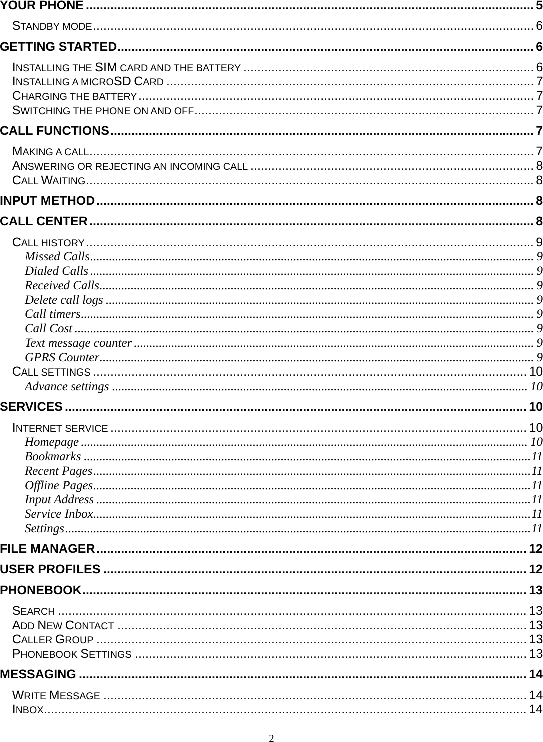 2 YOUR PHONE ................................................................................................................................ 5STANDBY MODE .............................................................................................................................. 6GETTING STARTED ....................................................................................................................... 6INSTALLING THE SIM CARD AND THE BATTERY ................................................................................... 6INSTALLING A MICROSD CARD ......................................................................................................... 7CHARGING THE BATTERY .................................................................................................................  7SWITCHING THE PHONE ON AND OFF ................................................................................................. 7CALL FUNCTIONS ......................................................................................................................... 7MAKING A CALL ............................................................................................................................... 7ANSWERING OR REJECTING AN INCOMING CALL ................................................................................. 8CALL WAITING ................................................................................................................................ 8INPUT METHOD ............................................................................................................................. 8CALL CENTER ............................................................................................................................... 8CALL HISTORY ................................................................................................................................ 9Missed Calls .............................................................................................................................................. 9Dialed Calls .............................................................................................................................................. 9Received Calls ........................................................................................................................................... 9Delete call logs ......................................................................................................................................... 9Call timers ................................................................................................................................................. 9Call Cost ................................................................................................................................................... 9Text message counter ................................................................................................................................ 9GPRS Counter ........................................................................................................................................... 9CALL SETTINGS ............................................................................................................................ 10Advance settings ..................................................................................................................................... 10SERVICES .................................................................................................................................... 10INTERNET SERVICE ....................................................................................................................... 10Homepage ............................................................................................................................................... 10Bookmarks ............................................................................................................................................... 11Recent Pages ............................................................................................................................................ 11Offline Pages ............................................................................................................................................ 11Input Address ........................................................................................................................................... 11Service Inbox ............................................................................................................................................ 11Settings ..................................................................................................................................................... 11FILE MANAGER ........................................................................................................................... 12USER PROFILES ......................................................................................................................... 12PHONEBOOK ............................................................................................................................... 13SEARCH ...................................................................................................................................... 13ADD NEW CONTACT ..................................................................................................................... 13CALLER GROUP ........................................................................................................................... 13PHONEBOOK SETTINGS ................................................................................................................ 13MESSAGING ................................................................................................................................ 14WRITE MESSAGE ......................................................................................................................... 14INBOX .......................................................................................................................................... 14