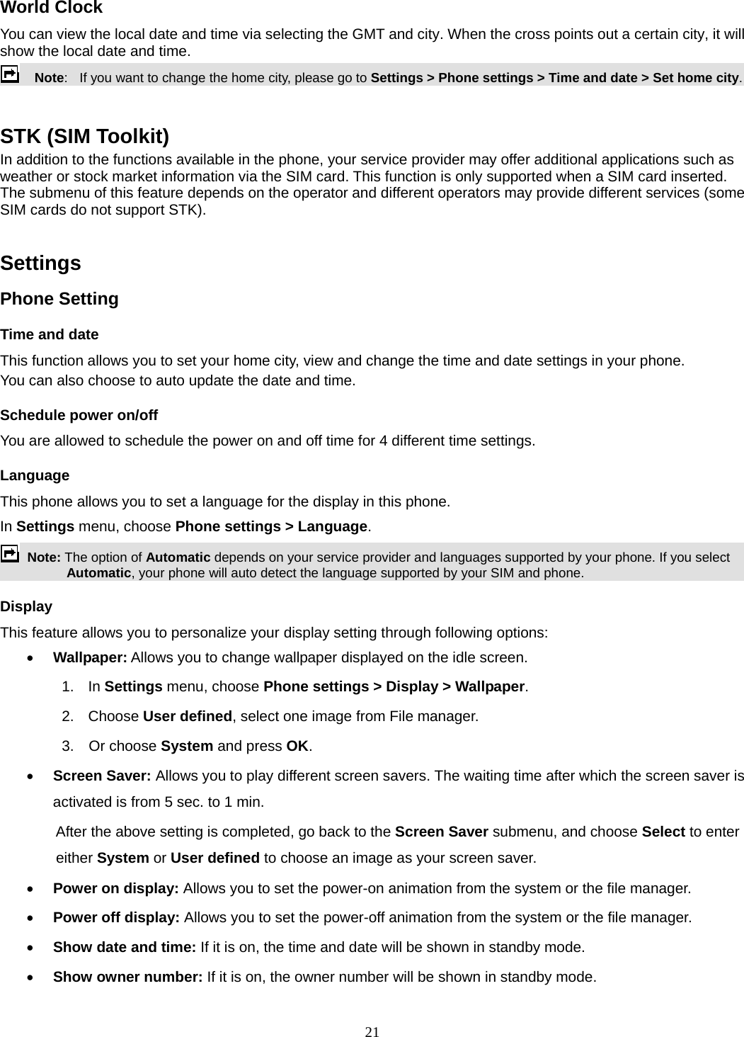 21 World Clock You can view the local date and time via selecting the GMT and city. When the cross points out a certain city, it will show the local date and time.     Note:   If you want to change the home city, please go to Settings &gt; Phone settings &gt; Time and date &gt; Set home city.  STK (SIM Toolkit) In addition to the functions available in the phone, your service provider may offer additional applications such as weather or stock market information via the SIM card. This function is only supported when a SIM card inserted.   The submenu of this feature depends on the operator and different operators may provide different services (some SIM cards do not support STK).  Settings   Phone Setting Time and date   This function allows you to set your home city, view and change the time and date settings in your phone. You can also choose to auto update the date and time. Schedule power on/off You are allowed to schedule the power on and off time for 4 different time settings. Language This phone allows you to set a language for the display in this phone.   In Settings menu, choose Phone settings &gt; Language.  Note: The option of Automatic depends on your service provider and languages supported by your phone. If you select Automatic, your phone will auto detect the language supported by your SIM and phone. Display This feature allows you to personalize your display setting through following options:  Wallpaper: Allows you to change wallpaper displayed on the idle screen. 1.  In Settings menu, choose Phone settings &gt; Display &gt; Wallpaper. 2. Choose User defined, select one image from File manager. 3.  Or choose System and press OK.   Screen Saver: Allows you to play different screen savers. The waiting time after which the screen saver is activated is from 5 sec. to 1 min.   After the above setting is completed, go back to the Screen Saver submenu, and choose Select to enter either System or User defined to choose an image as your screen saver.  Power on display: Allows you to set the power-on animation from the system or the file manager.  Power off display: Allows you to set the power-off animation from the system or the file manager.  Show date and time: If it is on, the time and date will be shown in standby mode.  Show owner number: If it is on, the owner number will be shown in standby mode. 