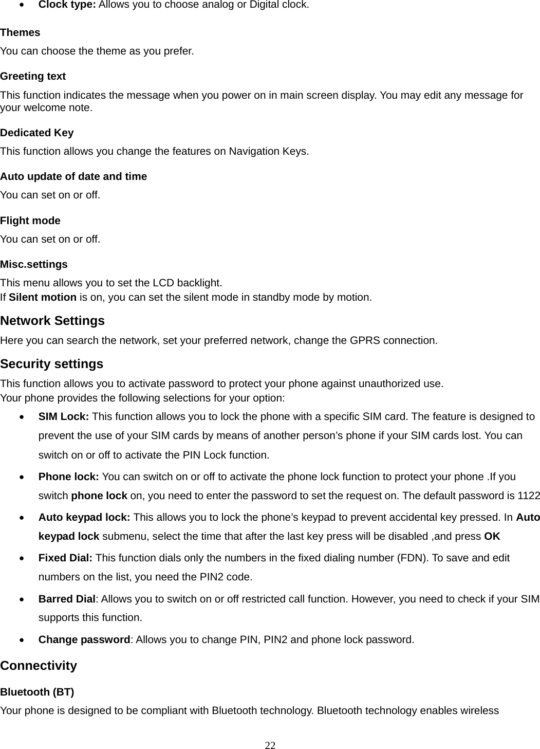 22  Clock type: Allows you to choose analog or Digital clock.   Themes You can choose the theme as you prefer.   Greeting text This function indicates the message when you power on in main screen display. You may edit any message for your welcome note. Dedicated Key This function allows you change the features on Navigation Keys. Auto update of date and time You can set on or off.   Flight mode You can set on or off.   Misc.settings This menu allows you to set the LCD backlight. If Silent motion is on, you can set the silent mode in standby mode by motion.   Network Settings Here you can search the network, set your preferred network, change the GPRS connection. Security settings This function allows you to activate password to protect your phone against unauthorized use. Your phone provides the following selections for your option:  SIM Lock: This function allows you to lock the phone with a specific SIM card. The feature is designed to prevent the use of your SIM cards by means of another person’s phone if your SIM cards lost. You can switch on or off to activate the PIN Lock function.          Phone lock: You can switch on or off to activate the phone lock function to protect your phone .If you switch phone lock on, you need to enter the password to set the request on. The default password is 1122  Auto keypad lock: This allows you to lock the phone’s keypad to prevent accidental key pressed. In Auto keypad lock submenu, select the time that after the last key press will be disabled ,and press OK   Fixed Dial: This function dials only the numbers in the fixed dialing number (FDN). To save and edit numbers on the list, you need the PIN2 code.  Barred Dial: Allows you to switch on or off restricted call function. However, you need to check if your SIM supports this function.  Change password: Allows you to change PIN, PIN2 and phone lock password. Connectivity Bluetooth (BT) Your phone is designed to be compliant with Bluetooth technology. Bluetooth technology enables wireless 