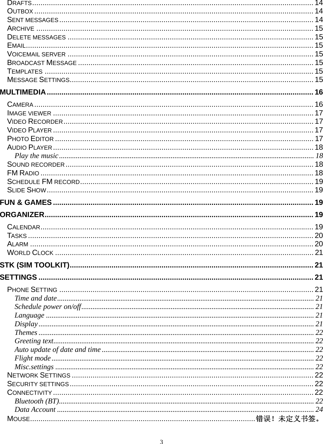 3 DRAFTS ....................................................................................................................................... 14OUTBOX ...................................................................................................................................... 14SENT MESSAGES .......................................................................................................................... 14ARCHIVE ..................................................................................................................................... 15DELETE MESSAGES ...................................................................................................................... 15EMAIL .......................................................................................................................................... 15VOICEMAIL SERVER ...................................................................................................................... 15BROADCAST MESSAGE ................................................................................................................. 15TEMPLATES ................................................................................................................................. 15MESSAGE SETTINGS ..................................................................................................................... 15MULTIMEDIA ................................................................................................................................ 16CAMERA ...................................................................................................................................... 16IMAGE VIEWER ............................................................................................................................. 17VIDEO RECORDER ........................................................................................................................ 17VIDEO PLAYER ............................................................................................................................. 17PHOTO EDITOR ............................................................................................................................ 17AUDIO PLAYER ............................................................................................................................. 18Play the music ......................................................................................................................................... 18SOUND RECORDER .......................................................................................................................  18FM RADIO ................................................................................................................................... 18SCHEDULE FM RECORD ................................................................................................................ 19SLIDE SHOW ................................................................................................................................ 19FUN &amp; GAMES ............................................................................................................................. 19ORGANIZER ................................................................................................................................. 19CALENDAR ................................................................................................................................... 19TASKS ......................................................................................................................................... 20ALARM ........................................................................................................................................ 20WORLD CLOCK ............................................................................................................................ 21STK (SIM TOOLKIT) ..................................................................................................................... 21SETTINGS .................................................................................................................................... 21PHONE SETTING .......................................................................................................................... 21Time and date .......................................................................................................................................... 21Schedule power on/off ............................................................................................................................. 21Language ................................................................................................................................................ 21Display .................................................................................................................................................... 21Themes .................................................................................................................................................... 22Greeting text ............................................................................................................................................ 22Auto update of date and time .................................................................................................................. 22Flight mode ............................................................................................................................................. 22Misc.settings ........................................................................................................................................... 22NETWORK SETTINGS .................................................................................................................... 22SECURITY SETTINGS ..................................................................................................................... 22CONNECTIVITY ............................................................................................................................. 22Bluetooth (BT) ......................................................................................................................................... 22Data Account .......................................................................................................................................... 24MOUSE ............................................................................................................ 错误！未定义书签。