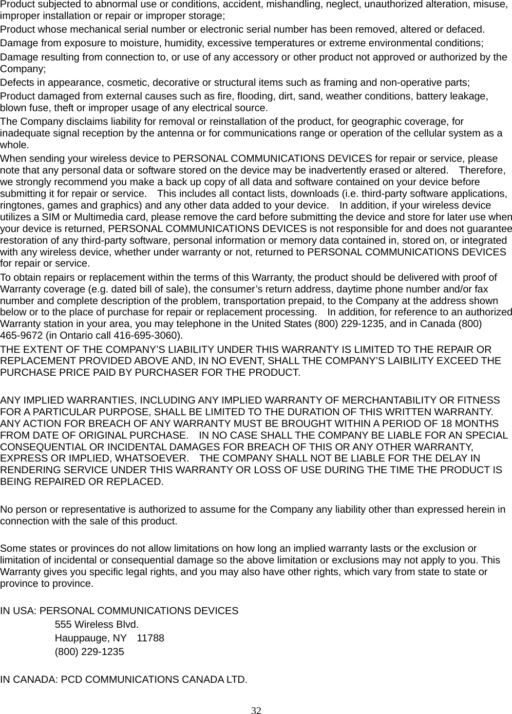 32 Product subjected to abnormal use or conditions, accident, mishandling, neglect, unauthorized alteration, misuse, improper installation or repair or improper storage; Product whose mechanical serial number or electronic serial number has been removed, altered or defaced. Damage from exposure to moisture, humidity, excessive temperatures or extreme environmental conditions; Damage resulting from connection to, or use of any accessory or other product not approved or authorized by the Company; Defects in appearance, cosmetic, decorative or structural items such as framing and non-operative parts; Product damaged from external causes such as fire, flooding, dirt, sand, weather conditions, battery leakage, blown fuse, theft or improper usage of any electrical source. The Company disclaims liability for removal or reinstallation of the product, for geographic coverage, for inadequate signal reception by the antenna or for communications range or operation of the cellular system as a whole.  When sending your wireless device to PERSONAL COMMUNICATIONS DEVICES for repair or service, please note that any personal data or software stored on the device may be inadvertently erased or altered.    Therefore, we strongly recommend you make a back up copy of all data and software contained on your device before submitting it for repair or service.    This includes all contact lists, downloads (i.e. third-party software applications, ringtones, games and graphics) and any other data added to your device.    In addition, if your wireless device utilizes a SIM or Multimedia card, please remove the card before submitting the device and store for later use when your device is returned, PERSONAL COMMUNICATIONS DEVICES is not responsible for and does not guarantee restoration of any third-party software, personal information or memory data contained in, stored on, or integrated with any wireless device, whether under warranty or not, returned to PERSONAL COMMUNICATIONS DEVICES for repair or service.     To obtain repairs or replacement within the terms of this Warranty, the product should be delivered with proof of Warranty coverage (e.g. dated bill of sale), the consumer’s return address, daytime phone number and/or fax number and complete description of the problem, transportation prepaid, to the Company at the address shown below or to the place of purchase for repair or replacement processing.    In addition, for reference to an authorized Warranty station in your area, you may telephone in the United States (800) 229-1235, and in Canada (800) 465-9672 (in Ontario call 416-695-3060). THE EXTENT OF THE COMPANY’S LIABILITY UNDER THIS WARRANTY IS LIMITED TO THE REPAIR OR REPLACEMENT PROVIDED ABOVE AND, IN NO EVENT, SHALL THE COMPANY’S LAIBILITY EXCEED THE PURCHASE PRICE PAID BY PURCHASER FOR THE PRODUCT.  ANY IMPLIED WARRANTIES, INCLUDING ANY IMPLIED WARRANTY OF MERCHANTABILITY OR FITNESS FOR A PARTICULAR PURPOSE, SHALL BE LIMITED TO THE DURATION OF THIS WRITTEN WARRANTY. ANY ACTION FOR BREACH OF ANY WARRANTY MUST BE BROUGHT WITHIN A PERIOD OF 18 MONTHS FROM DATE OF ORIGINAL PURCHASE.    IN NO CASE SHALL THE COMPANY BE LIABLE FOR AN SPECIAL CONSEQUENTIAL OR INCIDENTAL DAMAGES FOR BREACH OF THIS OR ANY OTHER WARRANTY, EXPRESS OR IMPLIED, WHATSOEVER.    THE COMPANY SHALL NOT BE LIABLE FOR THE DELAY IN RENDERING SERVICE UNDER THIS WARRANTY OR LOSS OF USE DURING THE TIME THE PRODUCT IS BEING REPAIRED OR REPLACED.  No person or representative is authorized to assume for the Company any liability other than expressed herein in connection with the sale of this product.  Some states or provinces do not allow limitations on how long an implied warranty lasts or the exclusion or limitation of incidental or consequential damage so the above limitation or exclusions may not apply to you. This Warranty gives you specific legal rights, and you may also have other rights, which vary from state to state or province to province.  IN USA: PERSONAL COMMUNICATIONS DEVICES   555 Wireless Blvd.   Hauppauge, NY  11788  (800) 229-1235  IN CANADA: PCD COMMUNICATIONS CANADA LTD. 