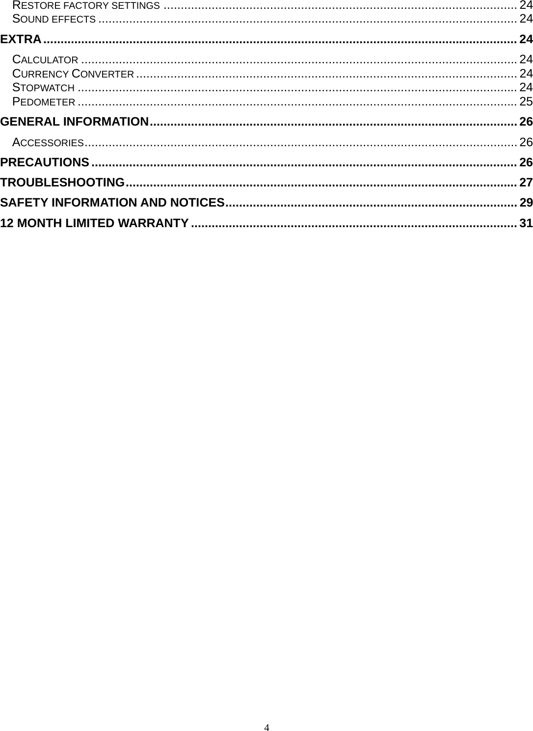 4 RESTORE FACTORY SETTINGS ....................................................................................................... 24SOUND EFFECTS .......................................................................................................................... 24EXTRA .......................................................................................................................................... 24CALCULATOR ............................................................................................................................... 24CURRENCY CONVERTER ............................................................................................................... 24STOPWATCH ................................................................................................................................ 24PEDOMETER ................................................................................................................................ 25GENERAL INFORMATION ........................................................................................................... 26ACCESSORIES .............................................................................................................................. 26PRECAUTIONS ............................................................................................................................ 26TROUBLESHOOTING .................................................................................................................. 27SAFETY INFORMATION AND NOTICES ..................................................................................... 2912 MONTH LIMITED WARRANTY ............................................................................................... 31 