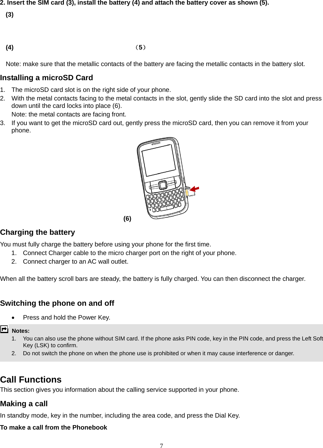 7 2. Insert the SIM card (3), install the battery (4) and attach the battery cover as shown (5). (3)                                                                             (4)                                     （5）           Note: make sure that the metallic contacts of the battery are facing the metallic contacts in the battery slot. Installing a microSD Card 1.  The microSD card slot is on the right side of your phone. 2.  With the metal contacts facing to the metal contacts in the slot, gently slide the SD card into the slot and press down until the card locks into place (6). Note: the metal contacts are facing front. 3.  If you want to get the microSD card out, gently press the microSD card, then you can remove it from your phone. (6)   Charging the battery You must fully charge the battery before using your phone for the first time. 1.  Connect Charger cable to the micro charger port on the right of your phone. 2.  Connect charger to an AC wall outlet.  When all the battery scroll bars are steady, the battery is fully charged. You can then disconnect the charger.  Switching the phone on and off   Press and hold the Power Key.  Notes:   1.  You can also use the phone without SIM card. If the phone asks PIN code, key in the PIN code, and press the Left Soft Key (LSK) to confirm.   2.    Do not switch the phone on when the phone use is prohibited or when it may cause interference or danger.   Call Functions This section gives you information about the calling service supported in your phone.   Making a call In standby mode, key in the number, including the area code, and press the Dial Key.   To make a call from the Phonebook 