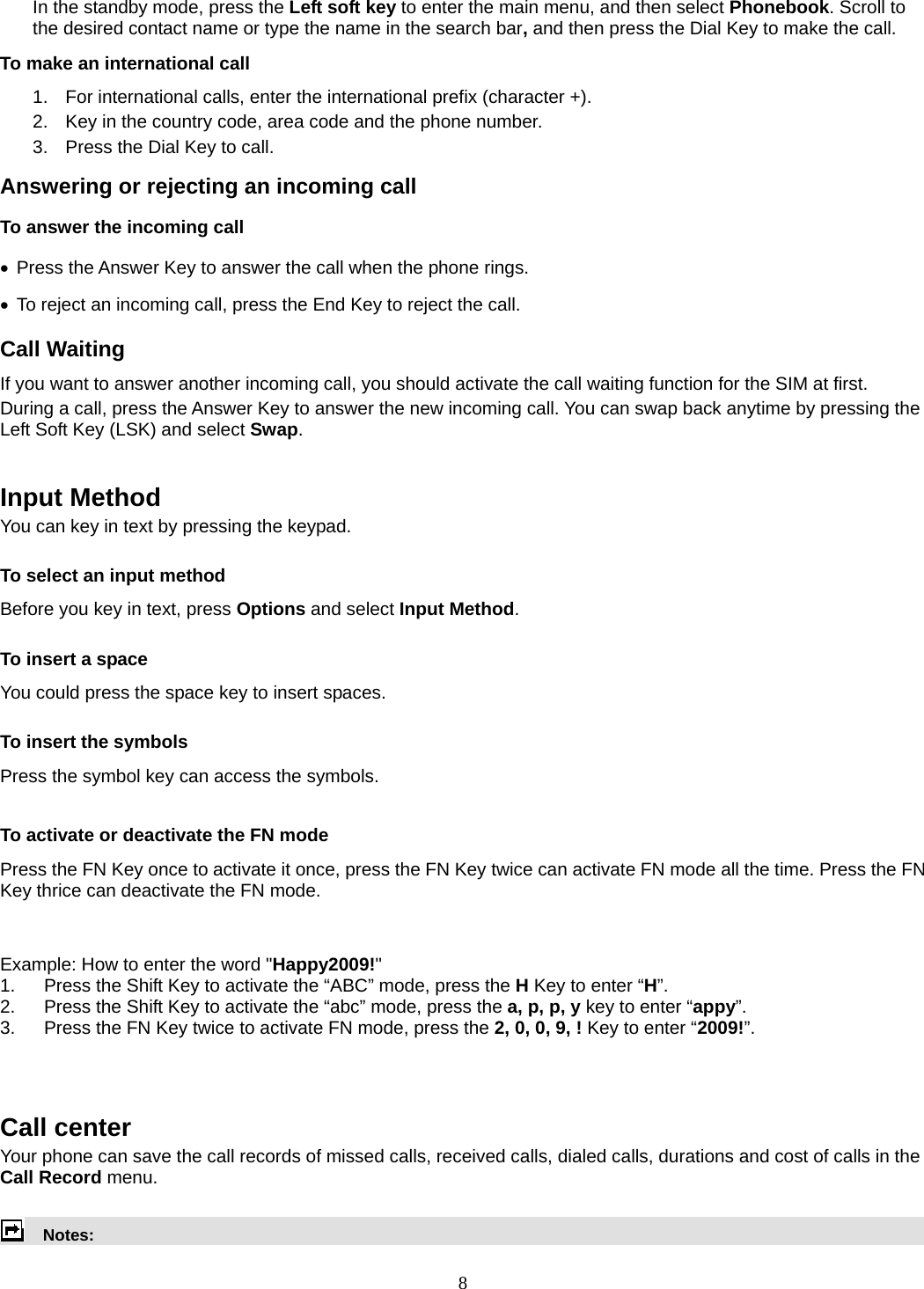 8 In the standby mode, press the Left soft key to enter the main menu, and then select Phonebook. Scroll to the desired contact name or type the name in the search bar, and then press the Dial Key to make the call.     To make an international call   1.  For international calls, enter the international prefix (character +). 2.  Key in the country code, area code and the phone number. 3.  Press the Dial Key to call. Answering or rejecting an incoming call To answer the incoming call  Press the Answer Key to answer the call when the phone rings.   To reject an incoming call, press the End Key to reject the call. Call Waiting If you want to answer another incoming call, you should activate the call waiting function for the SIM at first.   During a call, press the Answer Key to answer the new incoming call. You can swap back anytime by pressing the Left Soft Key (LSK) and select Swap.   Input Method You can key in text by pressing the keypad. To select an input method Before you key in text, press Options and select Input Method. To insert a space You could press the space key to insert spaces.  To insert the symbols Press the symbol key can access the symbols.  To activate or deactivate the FN mode Press the FN Key once to activate it once, press the FN Key twice can activate FN mode all the time. Press the FN Key thrice can deactivate the FN mode.   Example: How to enter the word &quot;Happy2009!&quot; 1.  Press the Shift Key to activate the “ABC” mode, press the H Key to enter “H”. 2.  Press the Shift Key to activate the “abc” mode, press the a, p, p, y key to enter “appy”. 3.  Press the FN Key twice to activate FN mode, press the 2, 0, 0, 9, ! Key to enter “2009!”.    Call center   Your phone can save the call records of missed calls, received calls, dialed calls, durations and cost of calls in the Call Record menu.        Notes:  