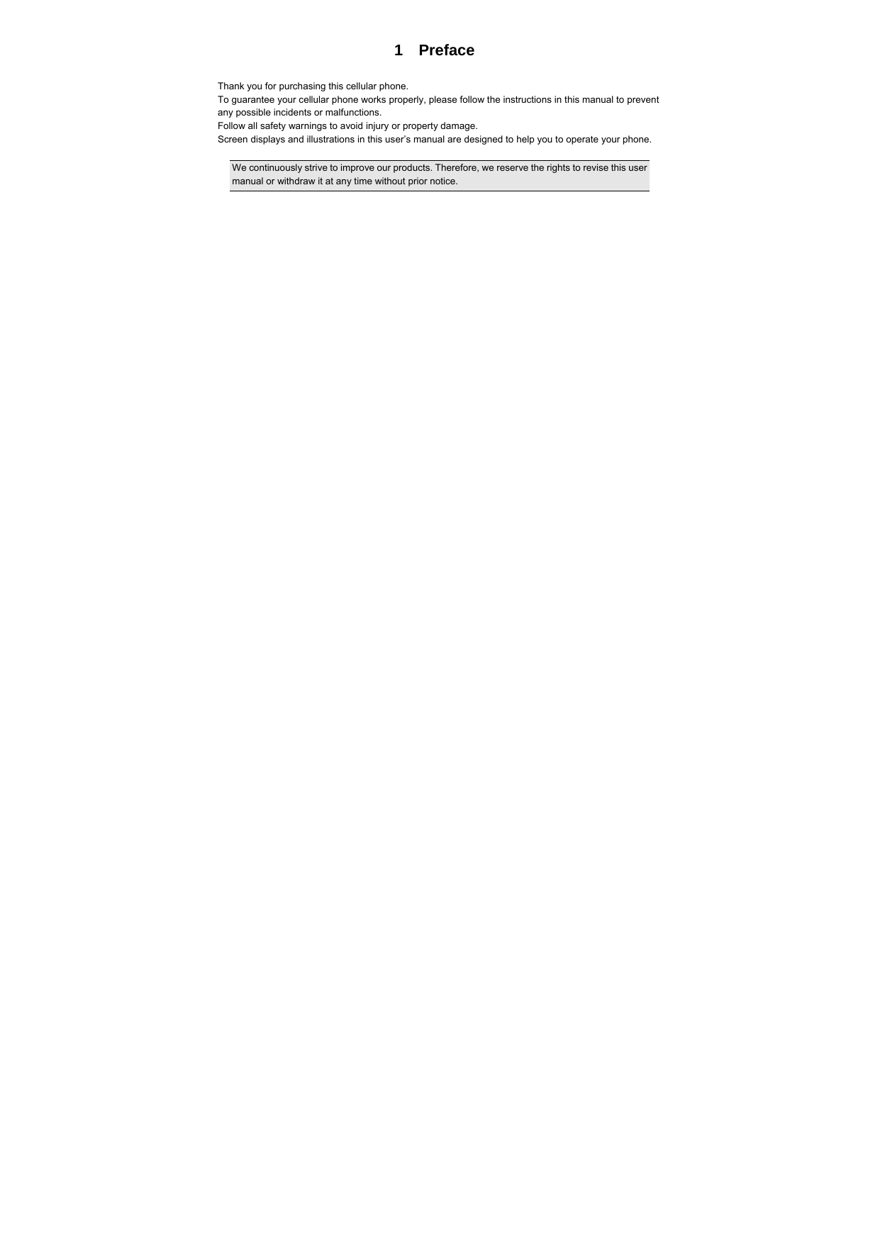  1  Preface  Thank you for purchasing this cellular phone. To guarantee your cellular phone works properly, please follow the instructions in this manual to prevent any possible incidents or malfunctions. Follow all safety warnings to avoid injury or property damage. Screen displays and illustrations in this user’s manual are designed to help you to operate your phone.  We continuously strive to improve our products. Therefore, we reserve the rights to revise this user manual or withdraw it at any time without prior notice.     