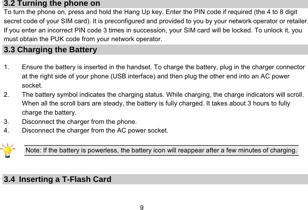   93.2 Turning the phone on To turn the phone on, press and hold the Hang Up key. Enter the PIN code if required (the 4 to 8 digit secret code of your SIM card). It is preconfigured and provided to you by your network operator or retailer. If you enter an incorrect PIN code 3 times in succession, your SIM card will be locked. To unlock it, you must obtain the PUK code from your network operator. 3.3 Charging the Battery  1.  Ensure the battery is inserted in the handset. To charge the battery, plug in the charger connector at the right side of your phone (USB interface) and then plug the other end into an AC power socket. 2.  The battery symbol indicates the charging status. While charging, the charge indicators will scroll. When all the scroll bars are steady, the battery is fully charged. It takes about 3 hours to fully charge the battery. 3.  Disconnect the charger from the phone. 4.  Disconnect the charger from the AC power socket.  Note: If the battery is powerless, the battery icon will reappear after a few minutes of charging.    3.4  Inserting a T-Flash Card 