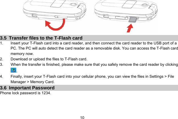   10 3.5  Transfer files to the T-Flash card 1.  Insert your T-Flash card into a card reader, and then connect the card reader to the USB port of a PC. The PC will auto detect the card reader as a removable disk. You can access the T-Flash card memory now. 2.  Download or upload the files to T-Flash card. 3.  When the transfer is finished, please make sure that you safely remove the card reader by clicking . 4.  Finally, insert your T-Flash card into your cellular phone, you can view the files in Settings &gt; File Manager &gt; Memory Card. 3.6 Important Password Phone lock password is 1234.  