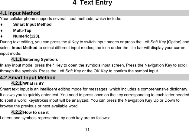   114 Text Entry 4.1 Input Method Your cellular phone supports several input methods, which include: ♦ Smart Input Method ♦ Multi-Tap. ♦ Numeric(123). During text editing, you can press the # Key to switch input modes or press the Left Soft Key [Option] and select Input Method to select different input modes; the icon under the title bar will display your current input mode. 4.1.1 Entering Symbols In any input mode, press the * Key to open the symbols input screen. Press the Navigation Key to scroll through the symbols. Press the Left Soft Key or the OK Key to confirm the symbol input. 4.2 Smart Input Method 4.2.1 What is it? Smart text Input is an intelligent editing mode for messages, which includes a comprehensive dictionary. It allows you to quickly enter text. You need to press once on the key corresponding to each letter needed to spell a word: keystrokes input will be analyzed. You can press the Navigation Key Up or Down to browse the previous or next available word. 4.2.2 How to use it Letters and symbols represented by each key are as follows: 