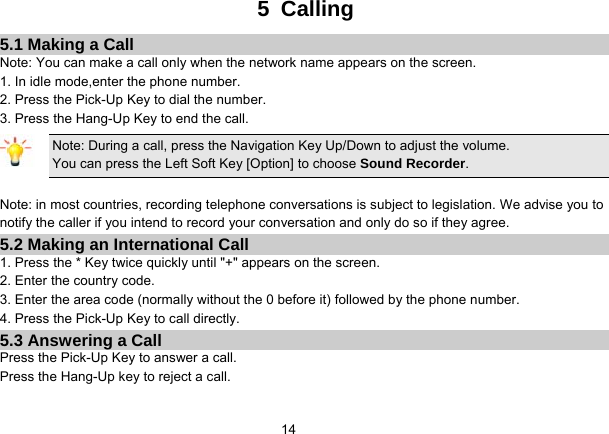   145 Calling 5.1 Making a Call Note: You can make a call only when the network name appears on the screen. 1. In idle mode,enter the phone number. 2. Press the Pick-Up Key to dial the number. 3. Press the Hang-Up Key to end the call. Note: During a call, press the Navigation Key Up/Down to adjust the volume. You can press the Left Soft Key [Option] to choose Sound Recorder.  Note: in most countries, recording telephone conversations is subject to legislation. We advise you to notify the caller if you intend to record your conversation and only do so if they agree. 5.2 Making an International Call 1. Press the * Key twice quickly until &quot;+&quot; appears on the screen. 2. Enter the country code. 3. Enter the area code (normally without the 0 before it) followed by the phone number. 4. Press the Pick-Up Key to call directly. 5.3 Answering a Call Press the Pick-Up Key to answer a call. Press the Hang-Up key to reject a call. 