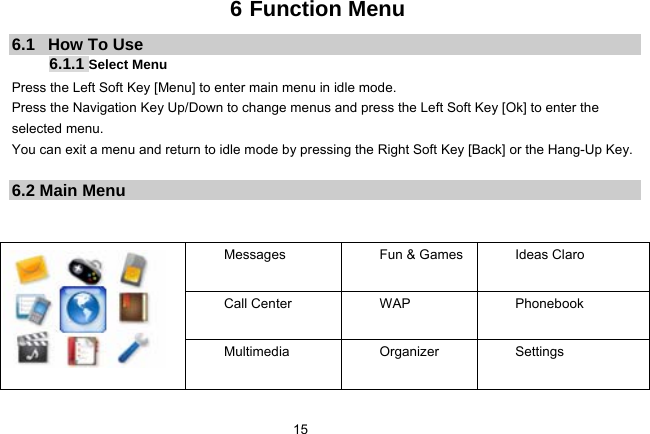   156 Function Menu 6.1   How To Use 6.1.1 Select Menu Press the Left Soft Key [Menu] to enter main menu in idle mode.   Press the Navigation Key Up/Down to change menus and press the Left Soft Key [Ok] to enter the selected menu. You can exit a menu and return to idle mode by pressing the Right Soft Key [Back] or the Hang-Up Key.  6.2 Main Menu   Messages    Fun &amp; Games Ideas Claro  Call Center  WAP    Phonebook  Multimedia Organizer Settings 