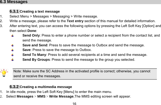   16       6.3 Messages    6.3.1 Creating a text message 1.  Select Menu &gt; Messages &gt; Messaging &gt; Write message. 2.  Write a message, please refer to the Text entry section of this manual for detailed information. 3.  After entering text, you can access the following options by pressing the Left Soft Key [Option] and then select Done:  Send Only: Press to enter a phone number or select a recipient from the contact list, and send the message.  Save and Send: Press to save the message to Outbox and send the message.  Save: Press to save the message to Outbox.  Send To Many: Press to add several recipients at a time and send the message.  Send By Groups: Press to send the message to the group you selected.  Note: Make sure the SC Address in the activated profile is correct; otherwise, you cannot send or receive the messages.  6.3.2 Creating a multimedia message 1.    In idle mode, press the Left Soft Key [Menu] to enter the main menu. 2.  Select Messages &gt; MMS &gt; Write Message,The MMS editing screen will appear. 