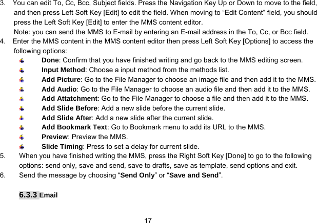   173.    You can edit To, Cc, Bcc, Subject fields. Press the Navigation Key Up or Down to move to the field, and then press Left Soft Key [Edit] to edit the field. When moving to “Edit Content” field, you should press the Left Soft Key [Edit] to enter the MMS content editor.   Note: you can send the MMS to E-mail by entering an E-mail address in the To, Cc, or Bcc field. 4.    Enter the MMS content in the MMS content editor then press Left Soft Key [Options] to access the following options:  Done: Confirm that you have finished writing and go back to the MMS editing screen.  Input Method: Choose a input method from the methods list.  Add Picture: Go to the File Manager to choose an image file and then add it to the MMS.  Add Audio: Go to the File Manager to choose an audio file and then add it to the MMS.  Add Attatchment: Go to the File Manager to choose a file and then add it to the MMS.  Add Slide Before: Add a new slide before the current slide.  Add Slide After: Add a new slide after the current slide.  Add Bookmark Text: Go to Bookmark menu to add its URL to the MMS.  Preview: Preview the MMS.  Slide Timing: Press to set a delay for current slide. 5.  When you have finished writing the MMS, press the Right Soft Key [Done] to go to the following options: send only, save and send, save to drafts, save as template, send options and exit.   6.  Send the message by choosing “Send Only” or “Save and Send”.  6.3.3 Email 