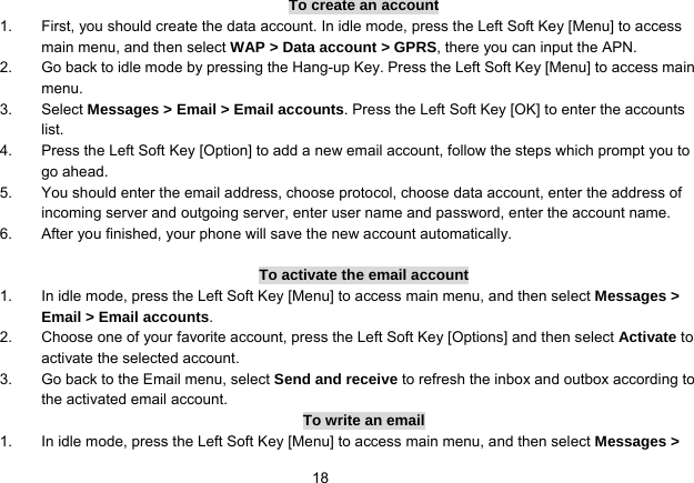   18To create an account 1.  First, you should create the data account. In idle mode, press the Left Soft Key [Menu] to access main menu, and then select WAP &gt; Data account &gt; GPRS, there you can input the APN. 2.  Go back to idle mode by pressing the Hang-up Key. Press the Left Soft Key [Menu] to access main menu. 3. Select Messages &gt; Email &gt; Email accounts. Press the Left Soft Key [OK] to enter the accounts list. 4.  Press the Left Soft Key [Option] to add a new email account, follow the steps which prompt you to go ahead. 5.  You should enter the email address, choose protocol, choose data account, enter the address of incoming server and outgoing server, enter user name and password, enter the account name. 6.  After you finished, your phone will save the new account automatically.  To activate the email account 1.  In idle mode, press the Left Soft Key [Menu] to access main menu, and then select Messages &gt; Email &gt; Email accounts. 2.  Choose one of your favorite account, press the Left Soft Key [Options] and then select Activate to activate the selected account. 3.  Go back to the Email menu, select Send and receive to refresh the inbox and outbox according to the activated email account. To write an email 1.  In idle mode, press the Left Soft Key [Menu] to access main menu, and then select Messages &gt; 