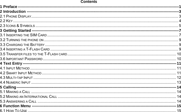  Contents 1 Preface ------------------------------------------------------------------------------------------------------------------------------1 2 Introduction -----------------------------------------------------------------------------------------------------------------------3 2.1 PHONE DISPLAY.......................................................................................................................................... 3 2.2 KEY ........................................................................................................................................................... 4 2.3 ICONS &amp; SYMBOLS ...................................................................................................................................... 5 3 Getting Started -------------------------------------------------------------------------------------------------------------------7 3.1 INSERTING THE SIM CARD ........................................................................................................................... 7 3.2 TURNING THE PHONE ON .............................................................................................................................. 9 3.3 CHARGING THE BATTERY ............................................................................................................................. 9 3.4 INSERTING A T-FLASH CARD ........................................................................................................................ 9 3.5 TRANSFER FILES TO THE T-FLASH CARD ...................................................................................................... 10 3.6 IMPORTANT PASSWORD ............................................................................................................................. 10 4 Text Entry ------------------------------------------------------------------------------------------------------------------------11 4.1 INPUT METHOD ......................................................................................................................................... 11 4.2 SMART INPUT METHOD .............................................................................................................................. 11 4.3 MULTI-TAP INPUT ...................................................................................................................................... 12 4.4 NUMERIC INPUT ........................................................................................................................................ 13 5 Calling-----------------------------------------------------------------------------------------------------------------------------14 5.1 MAKING A CALL ........................................................................................................................................ 14 5.2 MAKING AN INTERNATIONAL CALL ............................................................................................................... 14 5.3 ANSWERING A CALL .................................................................................................................................. 14 6 Function Menu -----------------------------------------------------------------------------------------------------------------15 6.1 HOW TO USE ........................................................................................................................................... 15 