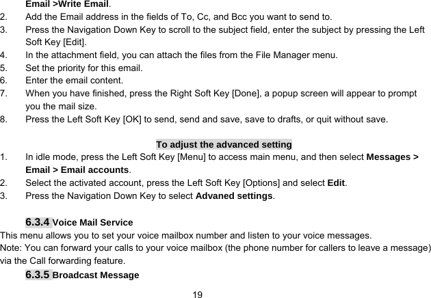   19Email &gt;Write Email. 2.  Add the Email address in the fields of To, Cc, and Bcc you want to send to. 3.  Press the Navigation Down Key to scroll to the subject field, enter the subject by pressing the Left Soft Key [Edit]. 4.  In the attachment field, you can attach the files from the File Manager menu. 5.  Set the priority for this email. 6.  Enter the email content. 7.  When you have finished, press the Right Soft Key [Done], a popup screen will appear to prompt you the mail size. 8.  Press the Left Soft Key [OK] to send, send and save, save to drafts, or quit without save.  To adjust the advanced setting 1.  In idle mode, press the Left Soft Key [Menu] to access main menu, and then select Messages &gt; Email &gt; Email accounts. 2.  Select the activated account, press the Left Soft Key [Options] and select Edit. 3.  Press the Navigation Down Key to select Advaned settings.  6.3.4 Voice Mail Service This menu allows you to set your voice mailbox number and listen to your voice messages. Note: You can forward your calls to your voice mailbox (the phone number for callers to leave a message) via the Call forwarding feature. 6.3.5 Broadcast Message 