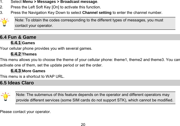   201. Select Menu &gt; Messages &gt; Broadcast message. 2.  Press the Left Soft Key [On] to activate this function. 3.  Press the Navigation Key Down to select Channel setting to enter the channel number. Note: To obtain the codes corresponding to the different types of messages, you must contact your operator.  6.4 Fun &amp; Game 6.4.1 Games Your cellular phone provides you with several games. 6.4.2 Themes This menu allows you to choose the theme of your cellular phone: theme1, theme2 and theme3. You can activate one of them, set the update period or set the order. 6.4.3 More Games This menu is a shortcut to WAP URL. 6.5 Ideas Claro  Note: The submenus of this feature depends on the operator and different operators may provide different services (some SIM cards do not support STK), which cannot be modified.  Please contact your operator. 