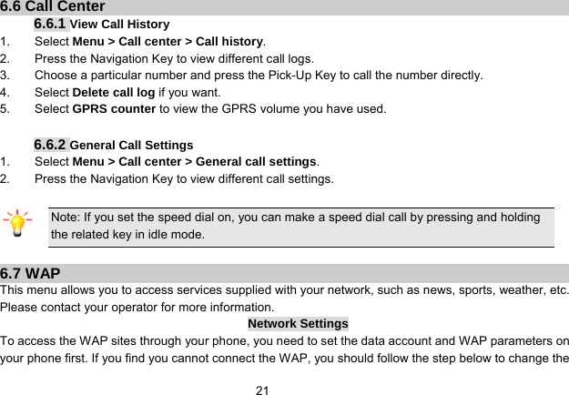   216.6 Call Center 6.6.1 View Call History 1.    Select Menu &gt; Call center &gt; Call history. 2.        Press the Navigation Key to view different call logs. 3.        Choose a particular number and press the Pick-Up Key to call the number directly. 4.    Select Delete call log if you want. 5.    Select GPRS counter to view the GPRS volume you have used.  6.6.2 General Call Settings 1.    Select Menu &gt; Call center &gt; General call settings. 2.        Press the Navigation Key to view different call settings.  Note: If you set the speed dial on, you can make a speed dial call by pressing and holding the related key in idle mode.  6.7 WAP This menu allows you to access services supplied with your network, such as news, sports, weather, etc. Please contact your operator for more information. Network Settings To access the WAP sites through your phone, you need to set the data account and WAP parameters on your phone first. If you find you cannot connect the WAP, you should follow the step below to change the 