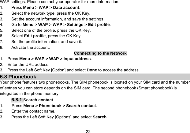   22WAP settings. Please contact your operator for more information. 1. Press Menu &gt; WAP &gt; Data account. 2.  Select the network type, press the OK Key. 3.  Set the account information, and save the settings. 4. Go to Menu &gt; WAP &gt; WAP &gt; Settings &gt; Edit profile. 5.  Select one of the profile, press the OK Key. 6. Select Edit profile, press the OK Key. 7.  Set the profile information, and save it. 8. Activate the account. Connecting to the Network 1.  Press Menu &gt; WAP &gt; WAP &gt; Input address. 2.  Enter the URL addess. 3.    Press the Left Soft Key [Option] and select Done to access the address. 6.8 Phonebook Your phone features two phonebooks. The SIM phonebook is located on your SIM card and the number of entries you can store depends on the SIM card. The second phonebook (Smart phonebook) is integrated in the phone memory. 6.8.1 Search contact 1.    Press Menu &gt; Phonebook &gt; Search contact. 2.  Enter the contact name. 3.  Press the Left Soft Key [Options] and select Search. 