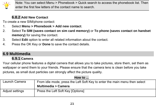   23Note: You can select Menu &gt; Phonebook &gt; Quick search to access the phonebook list. Then enter the first few letters of the contact name to search.  6.8.2 Add New Contact To create a new SIM/phone contact: 1. Select Menu &gt; Phonebook &gt; Add new contact. 2. Select To SIM (saves contact on sim card memory) or To phone (saves contact on handset memory) for saving the contact. 3. Select Edit option to enter all related information about the contact. 4.  Press the OK Key or Done to save the contact details.  6.9 Multimedia 6.9.1 Camera Your cellular phone features a digital camera that allows you to take pictures, store them, set them as wallpaper or send them to your friends. Please ensure that the camera lens is clean before you take pictures, as small dust particles can strongly affect the picture quality. How to ... Launch Camera   From idle mode, press the Left Soft Key to enter the main menu then select Multimedia &gt; Camera Adjust settings  Press the Left Soft Key [Options] 