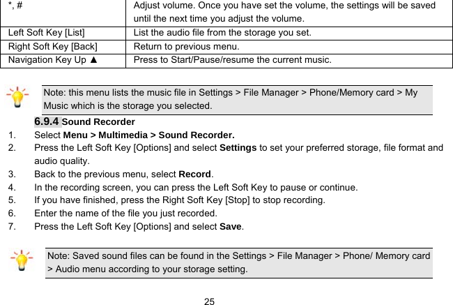   25*, #  Adjust volume. Once you have set the volume, the settings will be saved until the next time you adjust the volume. Left Soft Key [List] List the audio file from the storage you set. Right Soft Key [Back] Return to previous menu. Navigation Key Up ▲  Press to Start/Pause/resume the current music.  Note: this menu lists the music file in Settings &gt; File Manager &gt; Phone/Memory card &gt; My Music which is the storage you selected. 6.9.4 Sound Recorder 1. Select Menu &gt; Multimedia &gt; Sound Recorder. 2.  Press the Left Soft Key [Options] and select Settings to set your preferred storage, file format and audio quality. 3.  Back to the previous menu, select Record. 4.  In the recording screen, you can press the Left Soft Key to pause or continue. 5.  If you have finished, press the Right Soft Key [Stop] to stop recording. 6.  Enter the name of the file you just recorded. 7.  Press the Left Soft Key [Options] and select Save.  Note: Saved sound files can be found in the Settings &gt; File Manager &gt; Phone/ Memory card &gt; Audio menu according to your storage setting. 