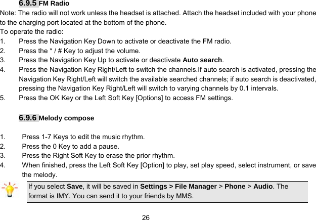   266.9.5 FM Radio Note: The radio will not work unless the headset is attached. Attach the headset included with your phone to the charging port located at the bottom of the phone. To operate the radio: 1.  Press the Navigation Key Down to activate or deactivate the FM radio. 2.  Press the * / # Key to adjust the volume. 3.  Press the Navigation Key Up to activate or deactivate Auto search. 4.  Press the Navigation Key Right/Left to switch the channels.If auto search is activated, pressing the Navigation Key Right/Left will switch the available searched channels; if auto search is deactivated, pressing the Navigation Key Right/Left will switch to varying channels by 0.1 intervals. 5.  Press the OK Key or the Left Soft Key [Options] to access FM settings.  6.9.6 Melody compose  1.  Press 1-7 Keys to edit the music rhythm. 2.  Press the 0 Key to add a pause. 3.  Press the Right Soft Key to erase the prior rhythm. 4.  When finished, press the Left Soft Key [Option] to play, set play speed, select instrument, or save the melody. If you select Save, it will be saved in Settings &gt; File Manager &gt; Phone &gt; Audio. The format is IMY. You can send it to your friends by MMS. 