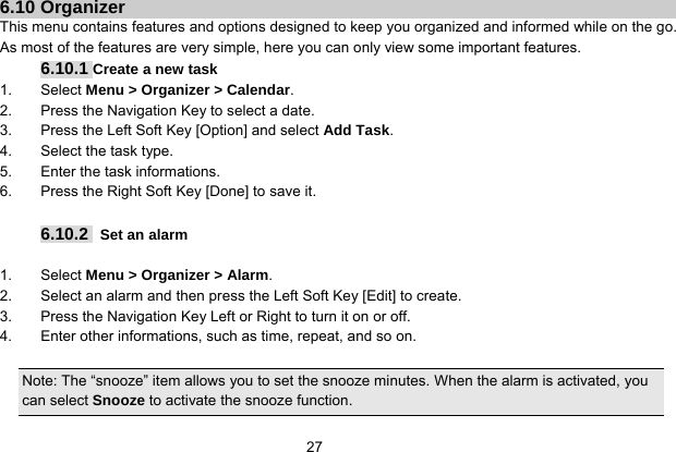   27 6.10 Organizer This menu contains features and options designed to keep you organized and informed while on the go. As most of the features are very simple, here you can only view some important features. 6.10.1 Create a new task 1. Select Menu &gt; Organizer &gt; Calendar. 2.  Press the Navigation Key to select a date. 3.  Press the Left Soft Key [Option] and select Add Task. 4.  Select the task type. 5.  Enter the task informations. 6.  Press the Right Soft Key [Done] to save it.  6.10.2   Set an alarm  1. Select Menu &gt; Organizer &gt; Alarm. 2.  Select an alarm and then press the Left Soft Key [Edit] to create. 3.  Press the Navigation Key Left or Right to turn it on or off. 4.  Enter other informations, such as time, repeat, and so on.  Note: The “snooze” item allows you to set the snooze minutes. When the alarm is activated, you can select Snooze to activate the snooze function.   