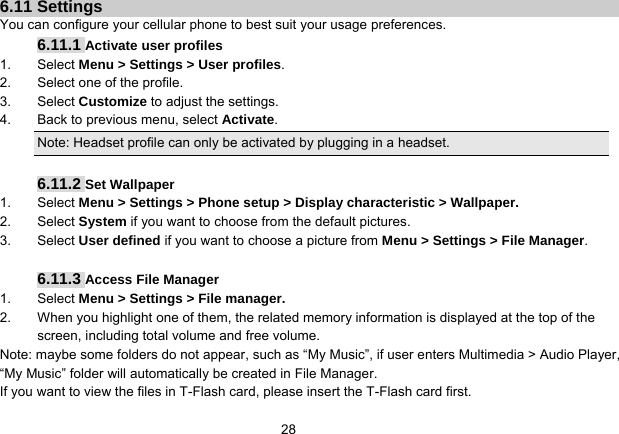   286.11 Settings You can configure your cellular phone to best suit your usage preferences. 6.11.1 Activate user profiles 1. Select Menu &gt; Settings &gt; User profiles. 2.  Select one of the profile. 3. Select Customize to adjust the settings. 4.  Back to previous menu, select Activate. Note: Headset profile can only be activated by plugging in a headset.  6.11.2 Set Wallpaper 1. Select Menu &gt; Settings &gt; Phone setup &gt; Display characteristic &gt; Wallpaper. 2. Select System if you want to choose from the default pictures. 3. Select User defined if you want to choose a picture from Menu &gt; Settings &gt; File Manager.  6.11.3 Access File Manager   1. Select Menu &gt; Settings &gt; File manager. 2.  When you highlight one of them, the related memory information is displayed at the top of the screen, including total volume and free volume. Note: maybe some folders do not appear, such as “My Music”, if user enters Multimedia &gt; Audio Player, “My Music” folder will automatically be created in File Manager. If you want to view the files in T-Flash card, please insert the T-Flash card first. 