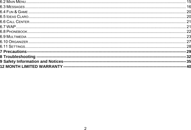   26.2 MAIN MENU .............................................................................................................................................. 15 6.3 MESSAGES ............................................................................................................................................... 16 6.4 FUN &amp; GAME ............................................................................................................................................ 20 6.5 IDEAS CLARO............................................................................................................................................ 20 6.6 CALL CENTER........................................................................................................................................... 21 6.7 WAP....................................................................................................................................................... 21 6.8 PHONEBOOK............................................................................................................................................. 22 6.9 MULTIMEDIA ............................................................................................................................................. 23 6.10 ORGANIZER ............................................................................................................................................ 27 6.11 SETTINGS............................................................................................................................................... 28 7 Precautions----------------------------------------------------------------------------------------------------------------------29 8 Troubleshooting ---------------------------------------------------------------------------------------------------------------32 9 Safety Information and Notices-------------------------------------------------------------------------------------------35 12 MONTH LIMITED WARRANTY-------------------------------------------------------------------------------------------40  